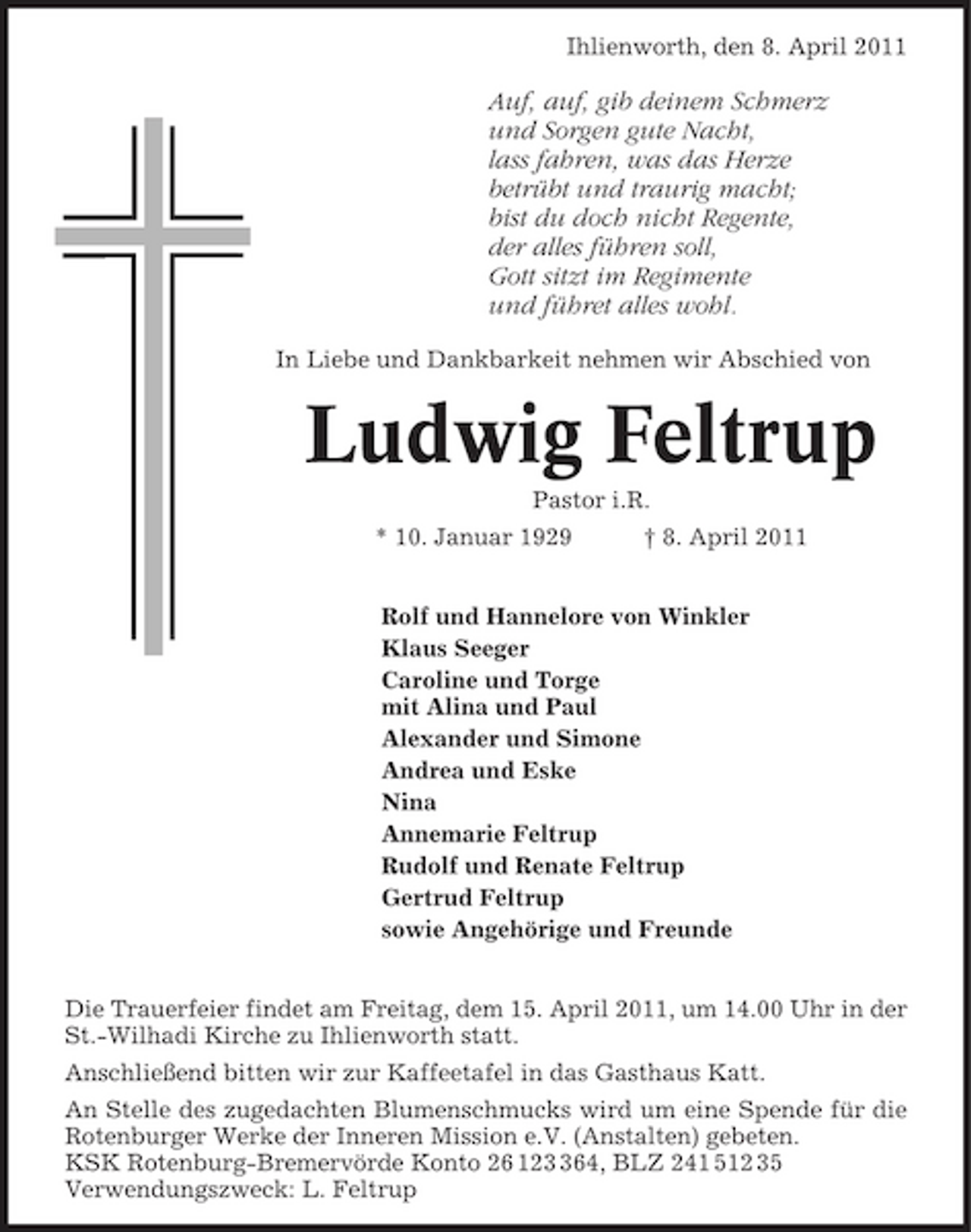<p>Ihlienworth, den 8. April 2011</p><p>Auf, auf, gib deinem Schmerz und Sorgen gute Nacht, lass fahren, was das Herze betrübt und traurig macht; bist du doch nicht Regente, der alles führen soll, Gott sitzt im Regimente und führet alles wohl.<br />In Liebe und Dankbarkeit nehmen wir Abschied von</p><p>Ludwig Feltrup<br />Pastor i.R. * 10. Januar 1929 † 8. April 2011 Rolf und Hannelore von Winkler Klaus Seeger Caroline und Torge mit Alina und Paul Alexander und Simone Andrea und Eske Nina Annemarie Feltrup Rudolf und Renate Feltrup Gertrud Feltrup sowie Angehörige und Freunde Die Trauerfeier findet am Freitag, dem 15. April 2011, um 14.00 Uhr in der St.-Wilhadi Kirche zu Ihlienworth statt. Anschließend bitten wir zur Kaffeetafel in das Gasthaus Katt. An Stelle des zugedachten Blumenschmucks wird um eine Spende für die Rotenburger Werke der Inneren Mission e.V. (Anstalten) gebeten. KSK Rotenburg-Bremervörde Konto 26 1264, BLZ 241 512 35 Verwendungszweck: L. Feltrup</p>