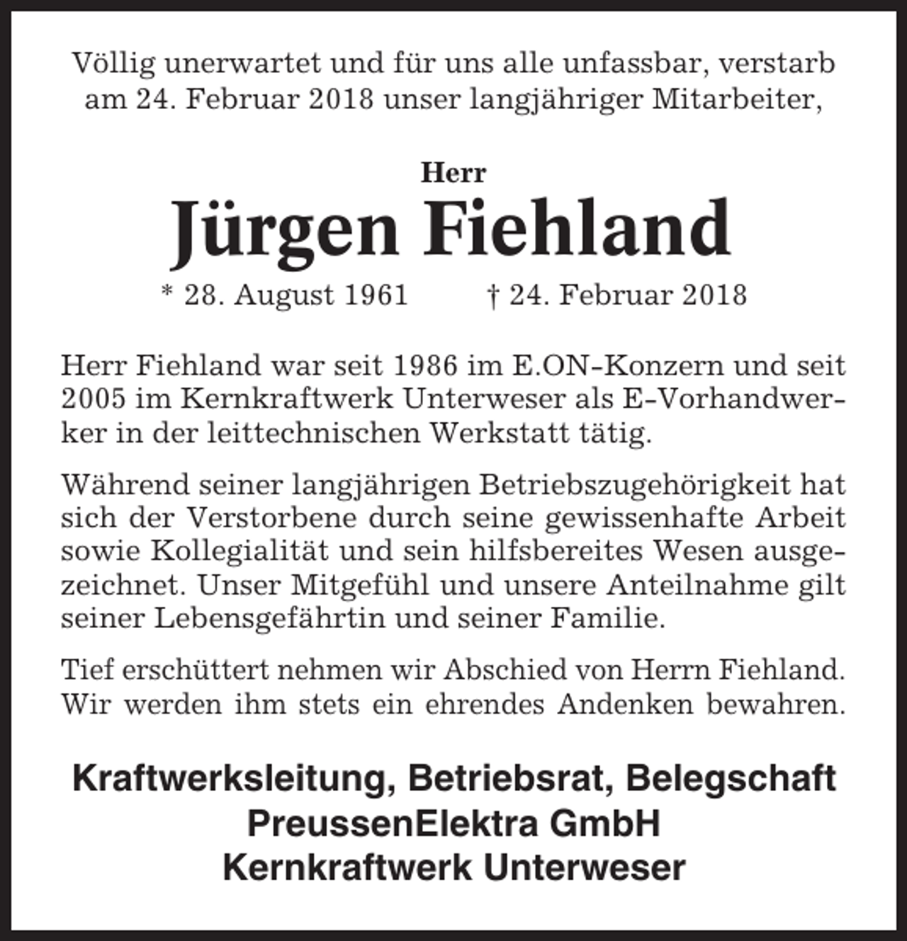 <p>Völlig unerwartet und für uns alle unfassbar, verstarb<br />am 24. Februar 2018 unser langjähriger Mitarbeiter,<br />Herr</p><p>Jürgen Fiehland<br />* 28. August 1961</p><p>† 24. Februar 2018</p><p>Herr Fiehland war seit 1986 im E.ON-Konzern und seit<br />2005 im Kernkraftwerk Unterweser als E-Vorhandwerker in der leittechnischen Werkstatt tätig.<br />Während seiner langjährigen Betriebszugehörigkeit hat<br />sich der Verstorbene durch seine gewissenhafte Arbeit<br />sowie Kollegialität und sein hilfsbereites Wesen ausgezeichnet. Unser Mitgefühl und unsere Anteilnahme gilt<br />seiner Lebensgefährtin und seiner Familie.<br />Tief erschüttert nehmen wir Abschied von Herrn Fiehland.<br />Wir werden ihm stets ein ehrendes Andenken bewahren.</p><p>Kraftwerksleitung, Betriebsrat, Belegschaft<br />PreussenElektra GmbH<br />Kernkraftwerk Unterweser</p>