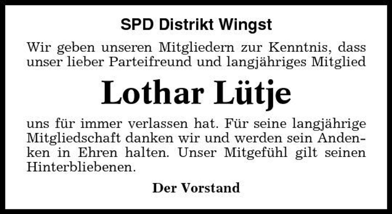 <p>SPD Distrikt Wingst<br />Wir geben unseren Mitgliedern zur Kenntnis, dass unser lieber Parteifreund und langjähriges Mitglied</p><p>Lothar Lütje<br />uns für immer verlassen hat. Für seine langjährige Mitgliedschaft danken wir und werden sein Andenken in Ehren halten. Unser Mitgefühl gilt seinen Hinterbliebenen. Der Vorstand</p>