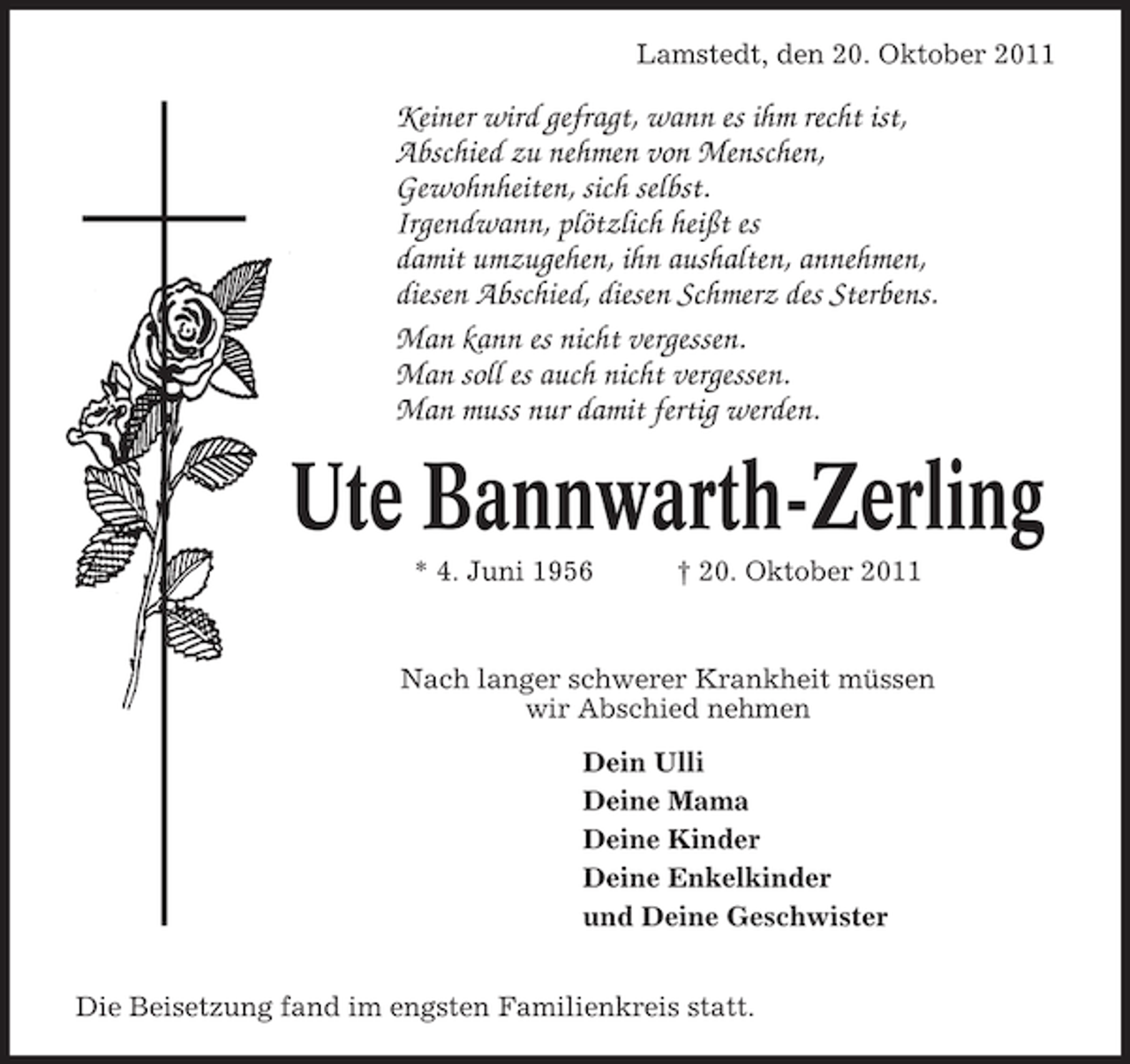 <p>Lamstedt, den 20. Oktober 2011</p>
<p>Keiner wird gefragt, wann es ihm recht ist,<br />Abschied zu nehmen von Menschen,<br />Gewohnheiten, sich selbst.<br />Irgendwann, plötzlich heißt es<br />damit umzugehen, ihn aushalten, annehmen,<br />diesen Abschied, diesen Schmerz des Sterbens.<br />Man kann es nicht vergessen.<br />Man soll es auch nicht vergessen.<br />Man muss nur damit fertig werden.</p>
<p>Ute Bannwarth-Zerling<br />* 4. Juni 1956</p>
<p>† 20. Oktober 2011</p>
<p>Nach langer schwerer Krankheit müssen<br />wir Abschied nehmen<br />Dein Ulli<br />Deine Mama<br />Deine Kinder<br />Deine Enkelkinder<br />und Deine Geschwister</p>
<p>Die Beisetzung fand im engsten Familienkreis statt.</p>
