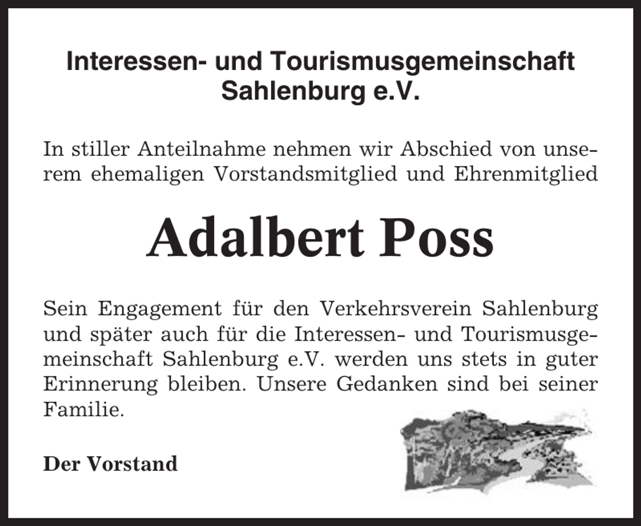 <p>Interessen- und Tourismusgemeinschaft<br />Sahlenburg e.V.<br />In stiller Anteilnahme nehmen wir Abschied von unserem ehemaligen Vorstandsmitglied und Ehrenmitglied</p><p>Adalbert Poss<br />Sein Engagement für den Verkehrsverein Sahlenburg<br />und später auch für die Interessen- und Tourismusgemeinschaft Sahlenburg e.V. werden uns stets in guter<br />Erinnerung bleiben. Unsere Gedanken sind bei seiner<br />Familie.<br />Der Vorstand</p>