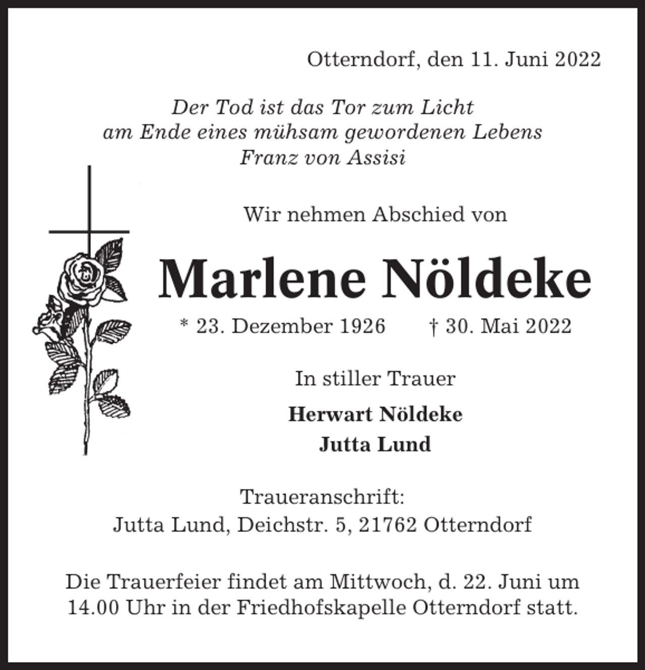 <p>Otterndorf, den 11. Juni 2022<br />Der Tod ist das Tor zum Licht<br />am Ende eines mühsam gewordenen Lebens<br />Franz von Assisi<br />Wir nehmen Abschied von</p><p>Marlene Nöldeke<br />* 23. Dezember 1926</p><p>† 30. Mai 2022</p><p>In stiller Trauer<br />Herwart Nöldeke<br />Jutta Lund<br />Traueranschrift:<br />Jutta Lund, Deichstr. 5, 21762 Otterndorf<br />Die Trauerfeier findet am Mittwoch, d. 22. Juni um<br />14.00 Uhr in der Friedhofskapelle Otterndorf statt.</p>