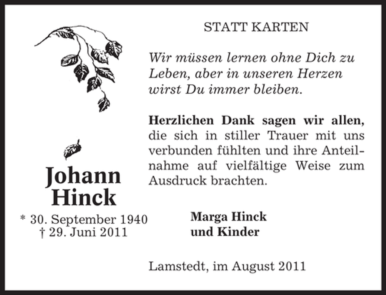 <p>STATT KARTEN</p><p>Wir müssen lernen ohne Dich zu<br />Leben, aber in unseren Herzen<br />wirst Du immer bleiben.</p><p>Johann<br />Hinck<br />* 30. September 1940<br />† 29. Juni 2011</p><p>Herzlichen Dank sagen wir allen,<br />die sich in stiller Trauer mit uns<br />verbunden fühlten und ihre Anteilnahme auf vielfältige Weise zum<br />Ausdruck brachten.<br />Marga Hinck<br />und Kinder<br />Lamstedt, im August 2011</p>
