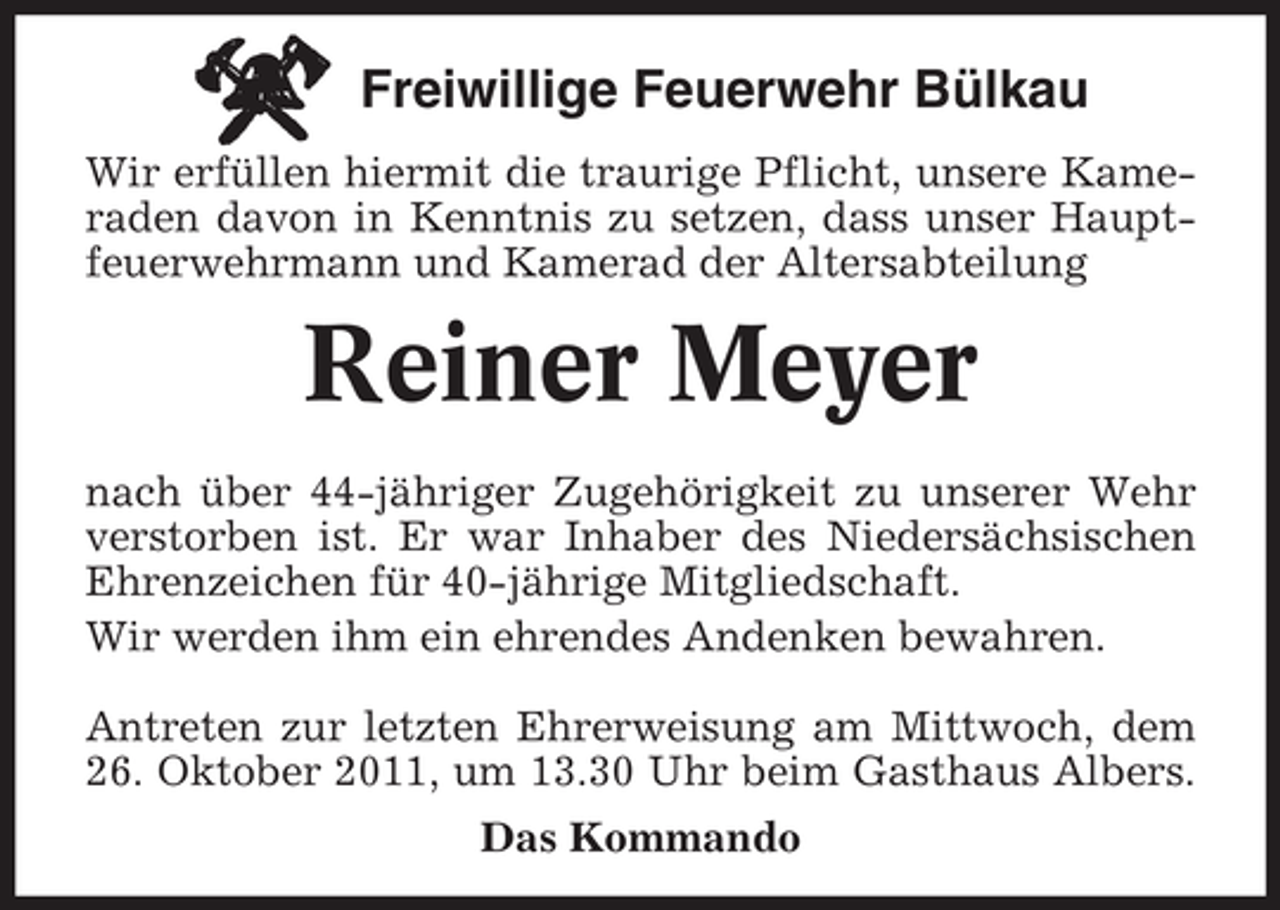 <p>Freiwillige Feuerwehr Bülkau<br />Wir erfüllen hiermit die traurige Pflicht, unsere Kameraden davon in Kenntnis zu setzen, dass unser Hauptfeuerwehrmann und Kamerad der Altersabteilung</p><p>Reiner Meyer<br />nach über 44-jähriger Zugehörigkeit zu unserer Wehr<br />verstorben ist. Er war Inhaber des Niedersächsischen<br />Ehrenzeichen für 40-jährige Mitgliedschaft.<br />Wir werden ihm ein ehrendes Andenken bewahren.<br />Antreten zur letzten Ehrerweisung am Mittwoch, dem<br />26. Oktober 2011, um 13.30 Uhr beim Gasthaus Albers.<br />Das Kommando</p>
