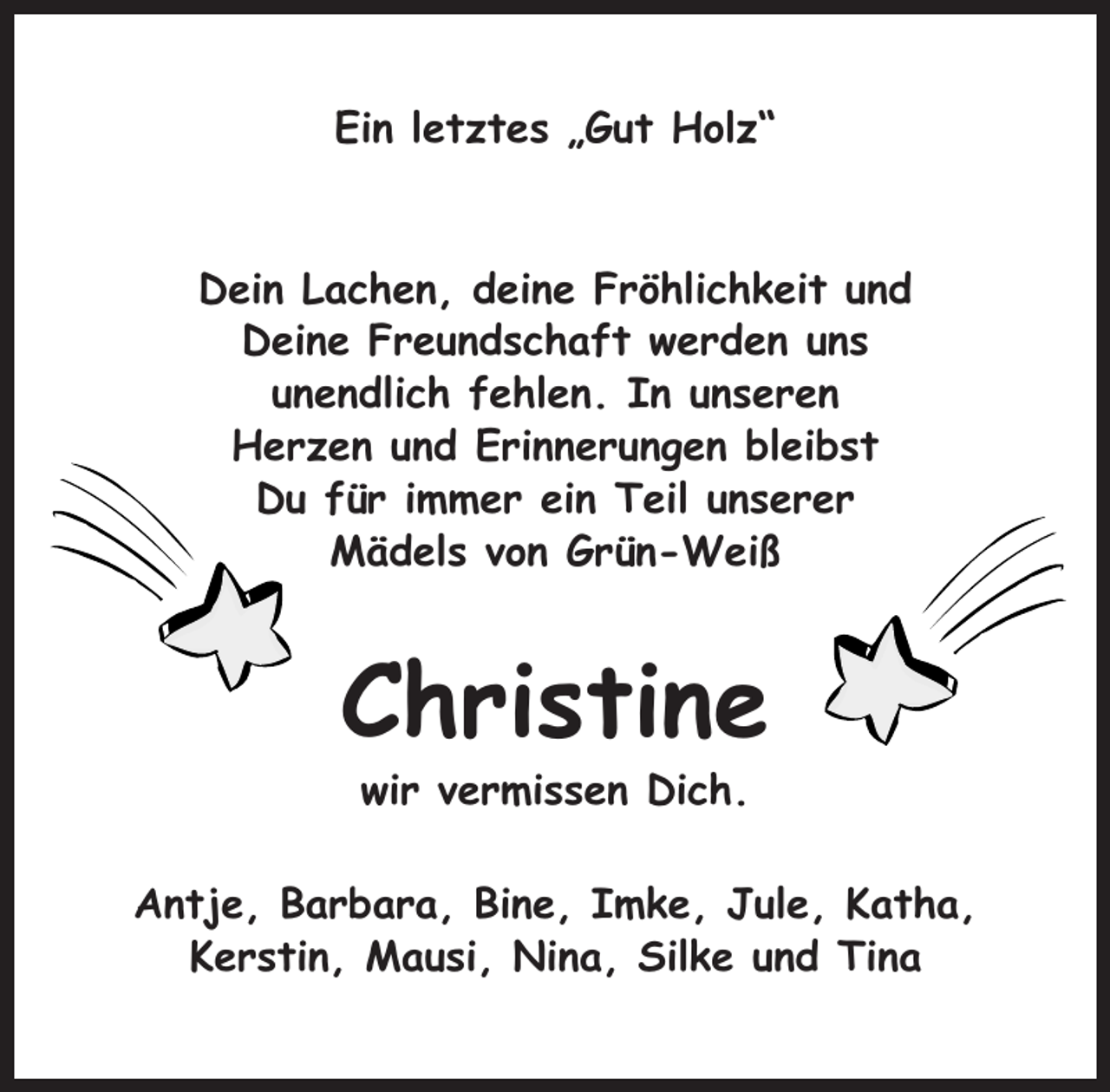 <p>Ein letztes „Gut Holz“</p><p>Dein Lachen, deine Fröhlichkeit und<br />Deine Freundschaft werden uns<br />unendlich fehlen. In unseren<br />Herzen und Erinnerungen bleibst<br />Du für immer ein Teil unserer<br />Mädels von Grün-Weiß</p><p>Christine<br />wir vermissen Dich.<br />Antje, Barbara, Bine, Imke, Jule, Katha,<br />Kerstin, Mausi, Nina, Silke und Tina</p>