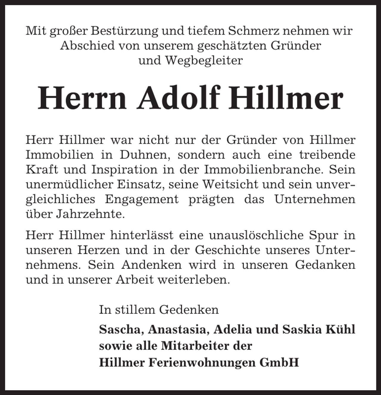<p>Mit großer Bestürzung und tiefem Schmerz nehmen wir<br />Abschied von unserem geschätzten Gründer<br />und Wegbegleiter</p><p>Herrn Adolf Hillmer<br />Herr Hillmer war nicht nur der Gründer von Hillmer<br />Immobilien in Duhnen, sondern auch eine treibende<br />Kraft und Inspiration in der Immobilienbranche. Sein<br />unermüdlicher Einsatz, seine Weitsicht und sein unvergleichliches Engagement prägten das Unternehmen<br />über Jahrzehnte.<br />Herr Hillmer hinterlässt eine unauslöschliche Spur in<br />unseren Herzen und in der Geschichte unseres Unternehmens. Sein Andenken wird in unseren Gedanken<br />und in unserer Arbeit weiterleben.<br />In stillem Gedenken<br />Sascha, Anastasia, Adelia und Saskia Kühl<br />sowie alle Mitarbeiter der<br />Hillmer Ferienwohnungen GmbH</p>