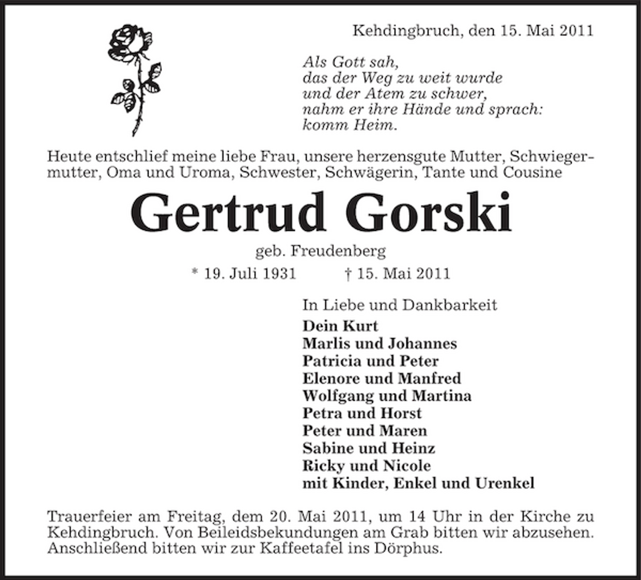<p>Kehdingbruch, den 15. Mai 2011 Als Gott sah, das der Weg zu weit wurde und der Atem zu schwer, nahm er ihre Hände und sprach: komm Heim. Heute entschlief meine liebe Frau, unsere herzensgute Mutter, Schwiegermutter, Oma und Uroma, Schwester, Schwägerin, Tante und Cousine</p><p>Gertrud Gorski<br />geb. Freudenberg * 19. Juli 1931 † 15. Mai 2011 In Liebe und Dankbarkeit Dein Kurt Marlis und Johannes Patricia und Peter Elenore und Manfred Wolfgang und Martina Petra und Horst Peter und Maren Sabine und Heinz Ricky und Nicole mit Kinder, Enkel und Urenkel Trauerfeier am Freitag, dem 20. Mai 2011, um 14 Uhr in der Kirche zu Kehdingbruch. Von Beileidsbekundungen am Grab bitten wir abzusehen. Anschließend bitten wir zur Kaffeetafel ins Dörphus.</p>