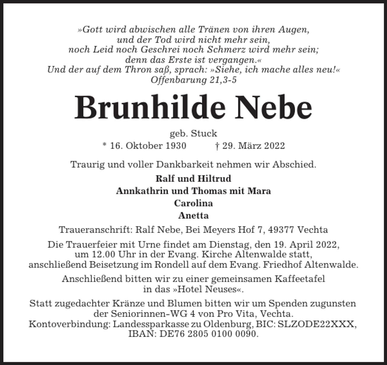 <p>»Gott wird abwischen alle Tränen von ihren Augen,<br />und der Tod wird nicht mehr sein,<br />noch Leid noch Geschrei noch Schmerz wird mehr sein;<br />denn das Erste ist vergangen.«<br />Und der auf dem Thron saß, sprach: »Siehe, ich mache alles neu!«<br />Offenbarung 21,3-5</p><p>Brunhilde Nebe<br />geb. Stuck<br />* 16. Oktober 1930<br />† 29. März 2022<br />Traurig und voller Dankbarkeit nehmen wir Abschied.<br />Ralf und Hiltrud<br />Annkathrin und Thomas mit Mara<br />Carolina<br />Anetta<br />Traueranschrift: Ralf Nebe, Bei Meyers Hof 7, 49377 Vechta<br />Die Trauerfeier mit Urne findet am Dienstag, den 19. April 2022,<br />um 12.00 Uhr in der Evang. Kirche Altenwalde statt,<br />anschließend Beisetzung im Rondell auf dem Evang. Friedhof Altenwalde.<br />Anschließend bitten wir zu einer gemeinsamen Kaffeetafel<br />in das »Hotel Neuses«.<br />Statt zugedachter Kränze und Blumen bitten wir um Spenden zugunsten<br />der Seniorinnen-WG 4 von Pro Vita, Vechta.<br />Kontoverbindung: Landessparkasse zu Oldenburg, BIC: SLZODE22XXX,<br />IBAN: DE76 2805 0190.</p>