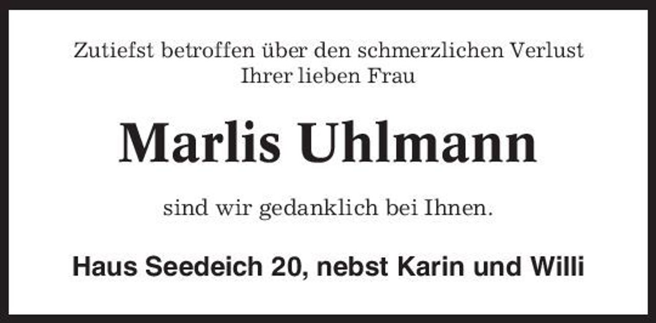 <p>Zutiefst betroffen über den schmerzlichen Verlust Ihrer lieben Frau</p><p>Marlis Uhlmann<br />sind wir gedanklich bei Ihnen.</p><p>Haus Seedeich 20, nebst Karin und Willi</p>