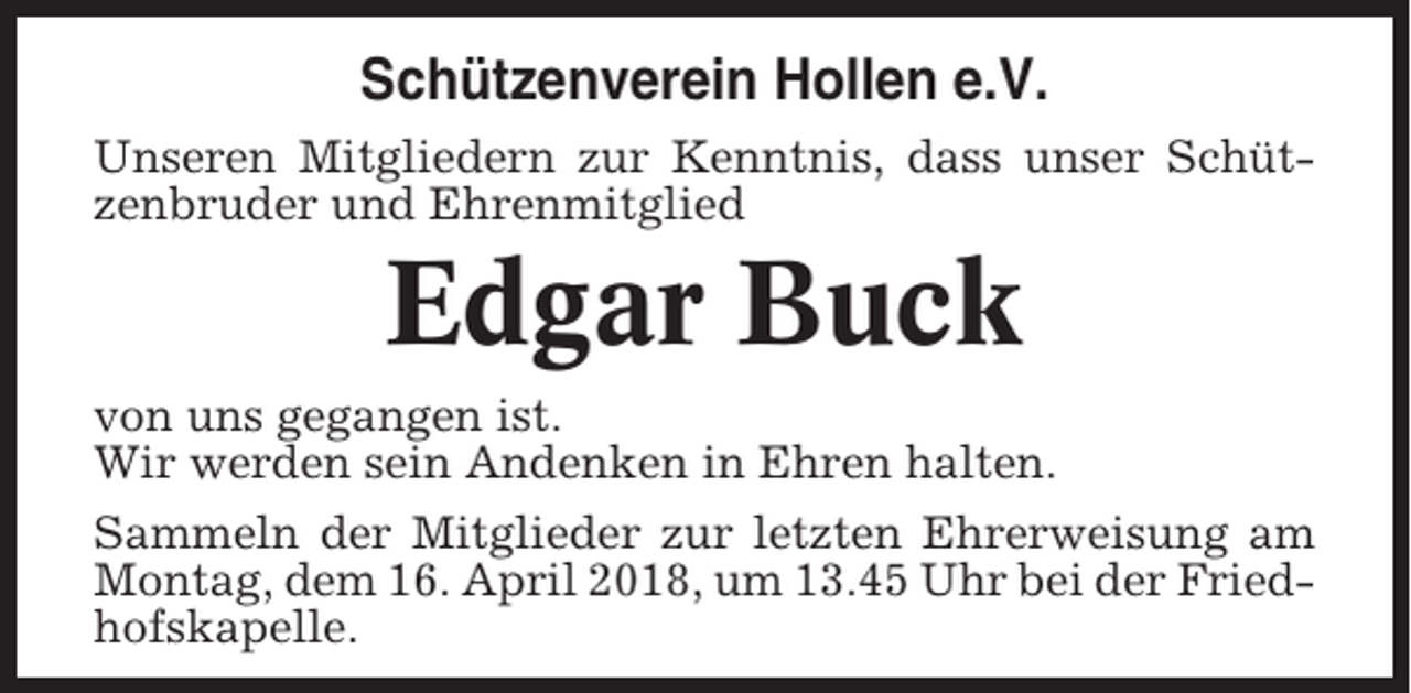 <p>Schützenverein Hollen e.V.<br />Unseren Mitgliedern zur Kenntnis, dass unser Schützenbruder und Ehrenmitglied</p><p>Edgar Buck<br />von uns gegangen ist.<br />Wir werden sein Andenken in Ehren halten.<br />Sammeln der Mitglieder zur letzten Ehrerweisung am<br />Montag, dem 16. April 2018, um 13.45 Uhr bei der Friedhofskapelle.</p>