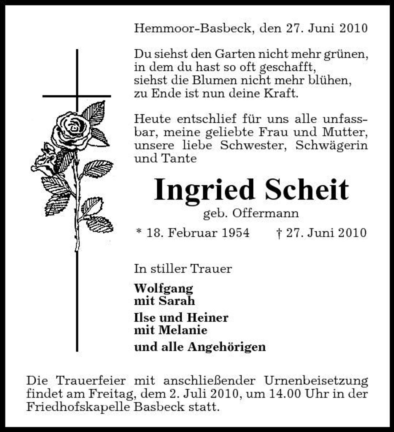 <p>Hemmoor-Basbeck, den 27. Juni 2010 Du siehst den Garten nicht mehr grünen, in dem du hast so oft geschafft, siehst die Blumen nicht mehr blühen, zu Ende ist nun deine Kraft. Heute entschlief für uns alle unfassbar, meine geliebte Frau und Mutter, unsere liebe Schwester, Schwägerin und Tante</p><p>Ingried Scheit<br />geb. Offermann * 18. Februar 1954 † 27. Juni 2010 In stiller Trauer Wolfgang mit Sarah Ilse und Heiner mit Melanie und alle Angehörigen Die Trauerfeier mit anschließender Urnenbeisetzung findet am Freitag, dem 2. Juli 2010, um 14.00 Uhr in der Friedhofskapelle Basbeck statt.</p>