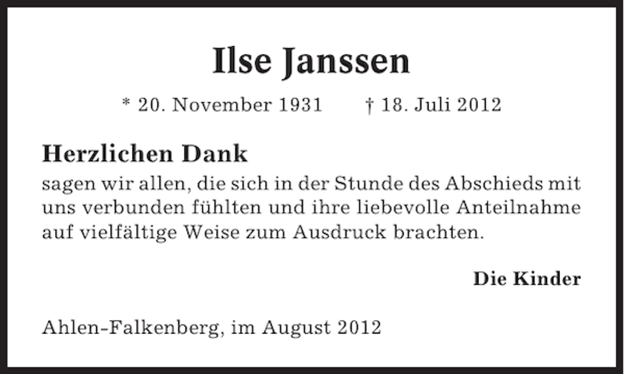 <p>Ilse Janssen<br />* 20. November 1931</p><p>† 18. Juli 2012</p><p>Herzlichen Dank<br />sagen wir allen, die sich in der Stunde des Abschieds mit<br />uns verbunden fühlten und ihre liebevolle Anteilnahme<br />auf vielfältige Weise zum Ausdruck brachten.<br />Die Kinder<br />Ahlen-Falkenberg, im August 2012</p>