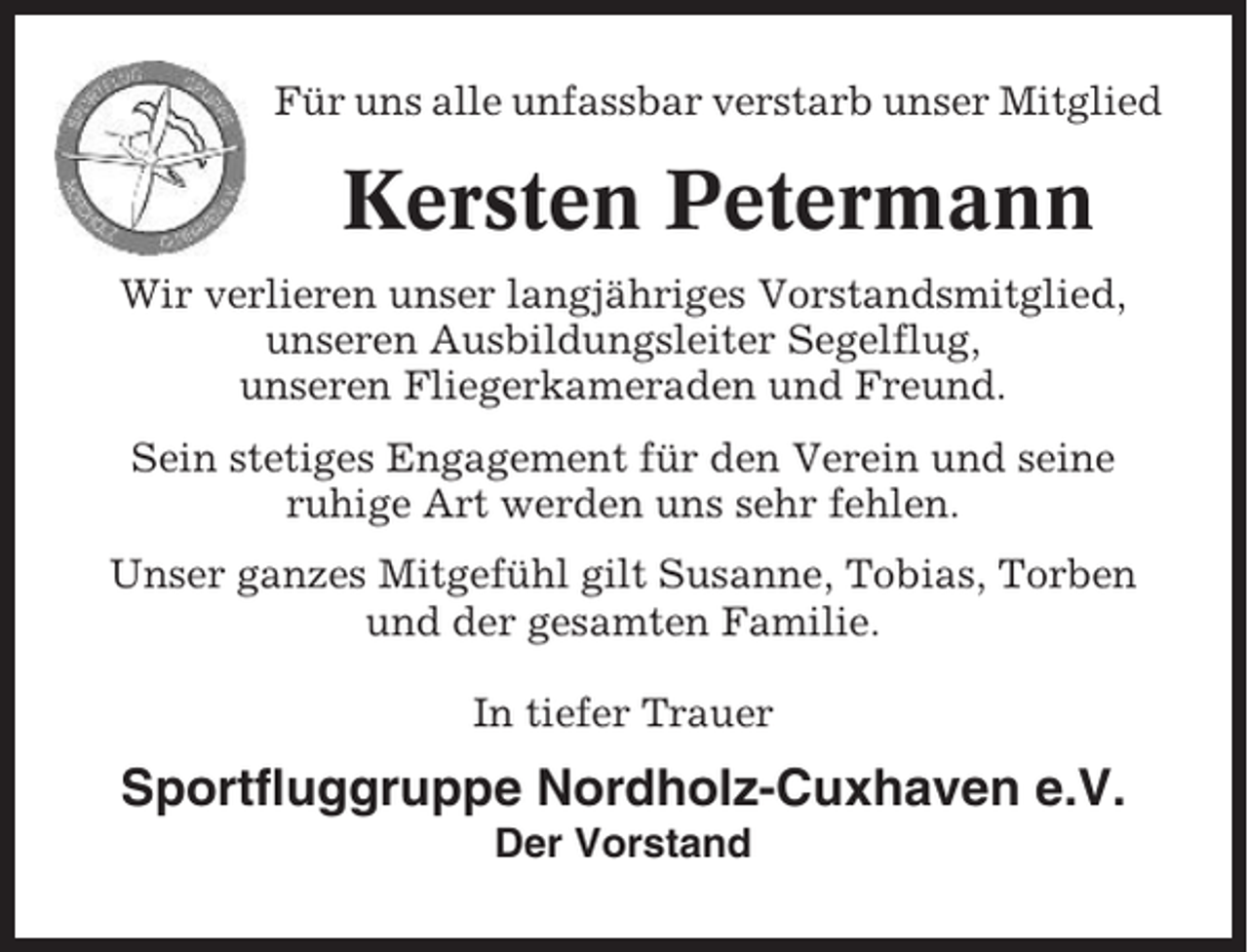 <p>Für uns alle unfassbar verstarb unser Mitglied</p><p>Kersten Petermann<br />Wir verlieren unser langjähriges Vorstandsmitglied,<br />unseren Ausbildungsleiter Segelflug,<br />unseren Fliegerkameraden und Freund.<br />Sein stetiges Engagement für den Verein und seine<br />ruhige Art werden uns sehr fehlen.<br />Unser ganzes Mitgefühl gilt Susanne, Tobias, Torben<br />und der gesamten Familie.<br />In tiefer Trauer</p><p>Sportfluggruppe Nordholz-Cuxhaven e.V.<br />Der Vorstand</p>