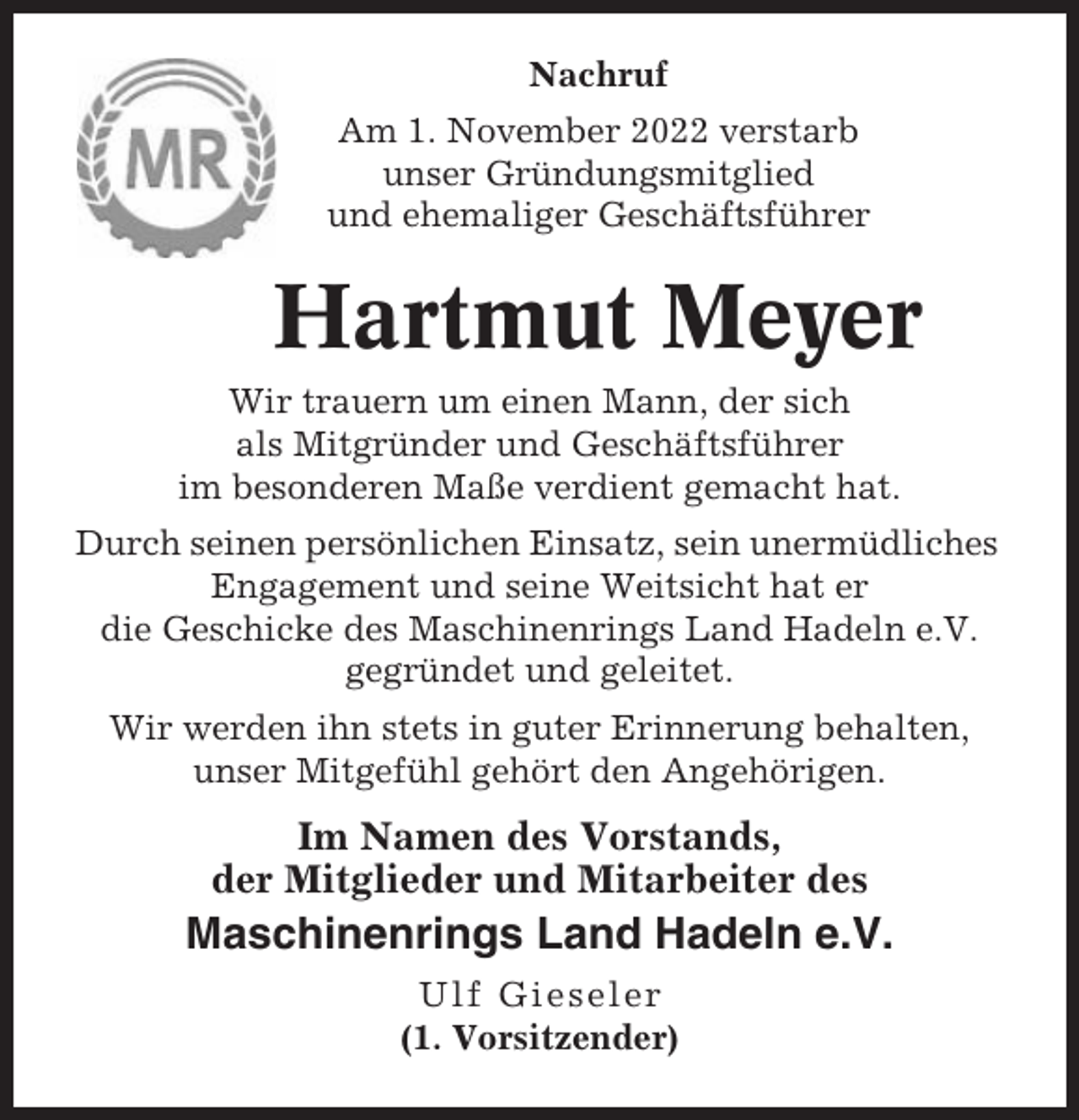 <p>Nachruf<br />Am 1. November 2022 verstarb<br />unser Gründungsmitglied<br />und ehemaliger Geschäftsführer</p><p>Hartmut Meyer<br />Wir trauern um einen Mann, der sich<br />als Mitgründer und Geschäftsführer<br />im besonderen Maße verdient gemacht hat.<br />Durch seinen persönlichen Einsatz, sein unermüdliches<br />Engagement und seine Weitsicht hat er<br />die Geschicke des Maschinenrings Land Hadeln e.V.<br />gegründet und geleitet.<br />Wir werden ihn stets in guter Erinnerung behalten,<br />unser Mitgefühl gehört den Angehörigen.</p><p>Im Namen des Vorstands,<br />der Mitglieder und Mitarbeiter des</p><p>Maschinenrings Land Hadeln e.V.<br />Ulf Gieseler<br />(1. Vorsitzender)</p>