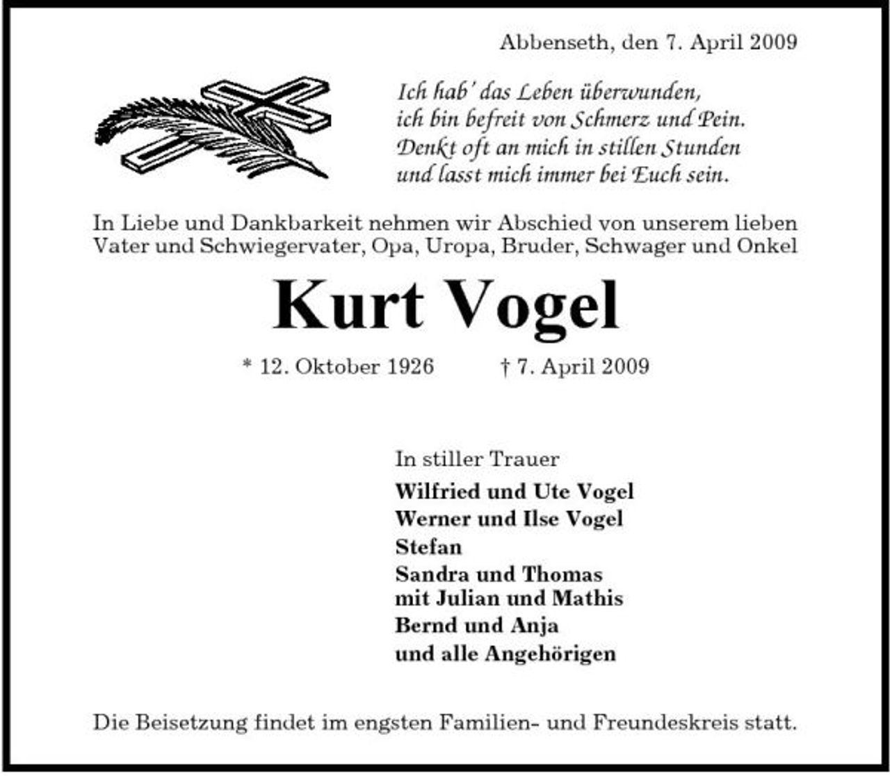 <p>Abbenseth, den 7. April 2009</p><p>Ich hab’ das Leben überwunden, ich bin befreit von Schmerz und Pein. Denkt oft an mich in stillen Stunden und lasst mich immer bei Euch sein.<br />In Liebe und Dankbarkeit nehmen wir Abschied von unserem lieben Vater und Schwiegervater, Opa, Uropa, Bruder, Schwager und Onkel</p><p>Kurt Vogel<br />* 12. Oktober 1926 † 7. April 2009 In stiller Trauer Wilfried und Ute Vogel Werner und Ilse Vogel Stefan Sandra und Thomas mit Julian und Mathis Bernd und Anja und alle Angehörigen Die Beisetzung findet im engsten Familien- und Freundeskreis statt.</p>