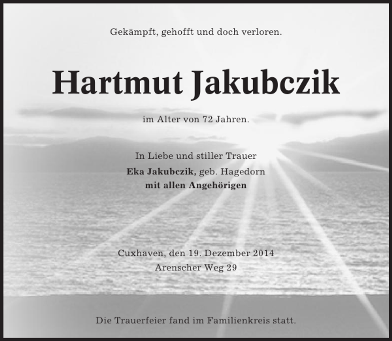 <p>Gekämpft, gehofft und doch verloren.</p><p>Hartmut Jakubczik<br />im Alter von 72 Jahren.</p><p>In Liebe und stiller Trauer<br />Eka Jakubczik, geb. Hagedorn<br />mit allen Angehörigen</p><p>Cuxhaven, den 19. Dezember 2014<br />Arenscher Weg 29</p><p>Die Trauerfeier fand im Familienkreis statt.</p>
