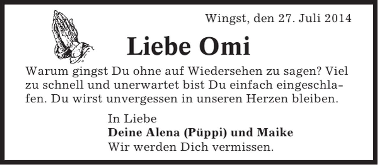 <p>Wingst, den 27. Juli 2014</p><p>Liebe Omi<br />Warum gingst Du ohne auf Wiedersehen zu sagen? Viel<br />zu schnell und unerwartet bist Du einfach eingeschlafen. Du wirst unvergessen in unseren Herzen bleiben.<br />In Liebe<br />Deine Alena (Püppi) und Maike<br />Wir werden Dich vermissen.</p>