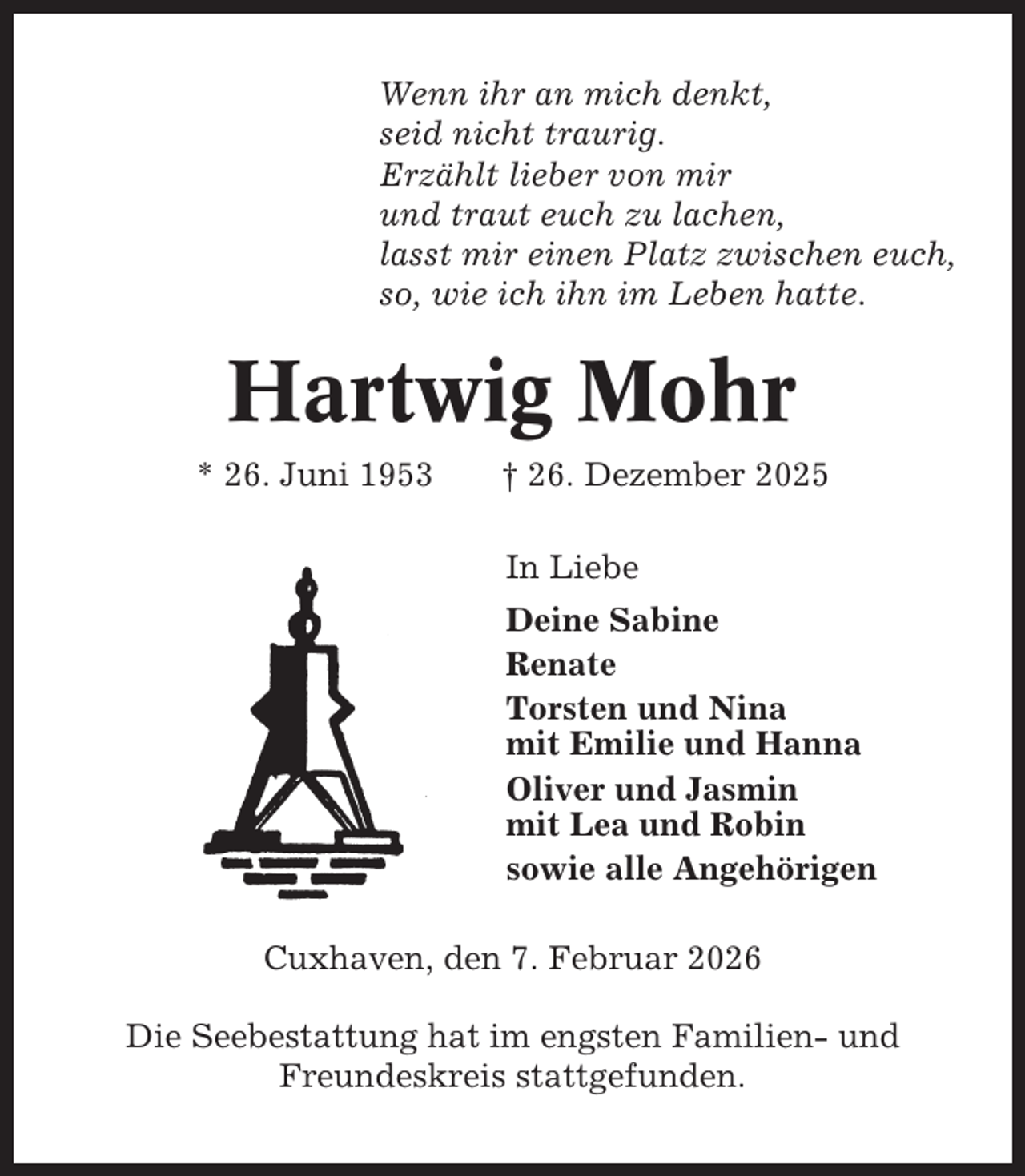 <p>Wenn ihr an mich denkt,<br />seid nicht traurig.<br />Erzählt lieber von mir<br />und traut euch zu lachen,<br />lasst mir einen Platz zwischen euch,<br />so, wie ich ihn im Leben hatte.</p><p>Hartwig Mohr<br />* 26. Juni 1953</p><p>† 26. Dezember 2025<br />In Liebe<br />Deine Sabine<br />Renate<br />Torsten und Nina<br />mit Emilie und Hanna<br />Oliver und Jasmin<br />mit Lea und Robin<br />sowie alle Angehörigen</p><p>Cuxhaven, den 7. Februar 2026<br />Die Seebestattung hat im engsten Familien- und<br />Freundeskreis stattgefunden.</p>