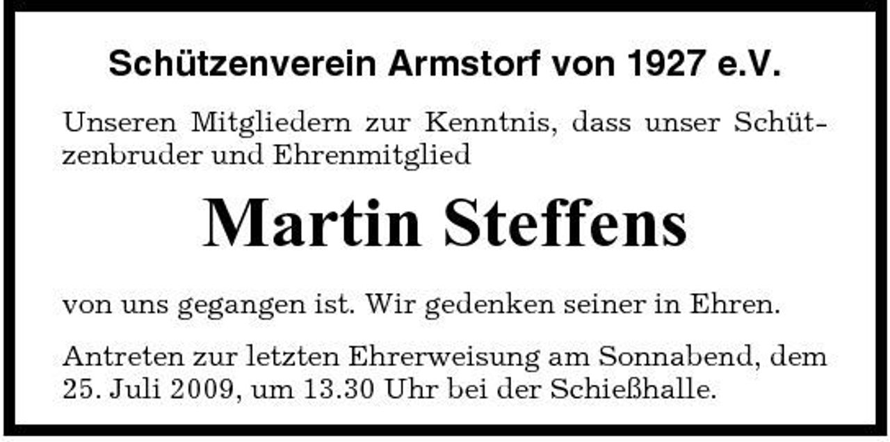 <p>Schützenverein Armstorf von 1927 e.V.<br />Unseren Mitgliedern zur Kenntnis, dass unser Schützenbruder und Ehrenmitglied</p><p>Martin Steffens<br />von uns gegangen ist. Wir gedenken seiner in Ehren. Antreten zur letzten Ehrerweisung am Sonnabend, dem 25. Juli 2009, um 13.30 Uhr bei der Schießhalle.</p>