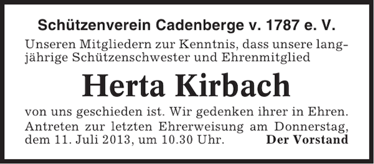 <p>Schützenverein Cadenberge v. 1787 e. V.<br />Unseren Mitgliedern zur Kenntnis, dass unsere langjährige Schützenschwester und Ehrenmitglied</p><p>Herta Kirbach<br />von uns geschieden ist. Wir gedenken ihrer in Ehren.<br />Antreten zur letzten Ehrerweisung am Donnerstag,<br />dem 11. Juli 2013, um 10.30 Uhr.<br />Der Vorstand</p>