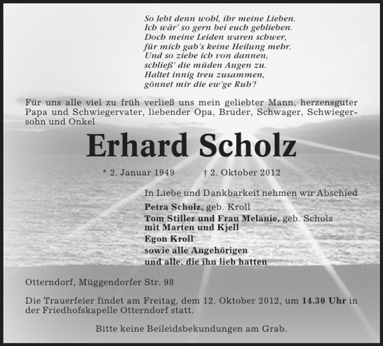 <p>So lebt denn wohl, ihr meine Lieben.<br />Ich wär’ so gern bei euch geblieben.<br />Doch meine Leiden waren schwer,<br />für mich gab’s keine Heilung mehr.<br />Und so ziehe ich von dannen,<br />schließ’ die müden Augen zu.<br />Haltet innig treu zusammen,<br />gönnet mir die ew’ge Ruh’!<br />Für uns alle viel zu früh verließ uns mein geliebter Mann, herzensguter<br />Papa und Schwiegervater, liebender Opa, Bruder, Schwager, Schwiegersohn und Onkel</p><p>Erhard Scholz<br />* 2. Januar 1949</p><p>† 2. Oktober 2012</p><p>In Liebe und Dankbarkeit nehmen wir Abschied<br />Petra Scholz, geb. Kroll<br />Tom Stiller und Frau Melanie, geb. Scholz<br />mit Marten und Kjell<br />Egon Kroll<br />sowie alle Angehörigen<br />und alle, die ihn lieb hatten<br />Otterndorf, Müggendorfer Str. 98<br />Die Trauerfeier findet am Freitag, dem 12. Oktober 2012, um 14.30 Uhr in<br />der Friedhofskapelle Otterndorf statt.<br />Bitte keine Beileidsbekundungen am Grab.</p>