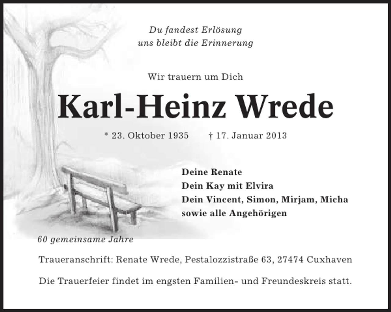 <p>Du fandest Erlösung<br />uns bleibt die Erinnerung</p><p>Wir trauern um Dich</p><p>Karl-Heinz Wrede<br />* 23. Oktober 1935</p><p>† 17. Januar 2013</p><p>Deine Renate<br />Dein Kay mit Elvira<br />Dein Vincent, Simon, Mirjam, Micha<br />sowie alle Angehörigen<br />60 gemeinsame Jahre<br />Traueranschrift: Renate Wrede, Pestalozzistraße 63, 27474 Cuxhaven<br />Die Trauerfeier findet im engsten Familien- und Freundeskreis statt.</p>