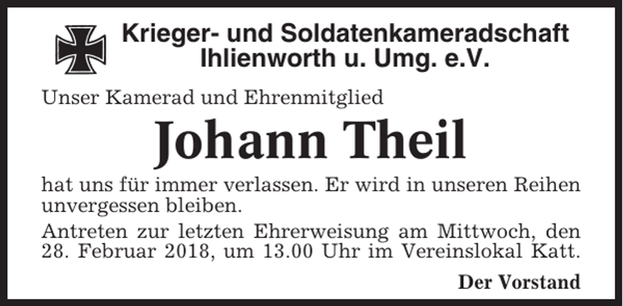 <p>Krieger- und Soldatenkameradschaft<br />Ihlienworth u. Umg. e.V.<br />Unser Kamerad und Ehrenmitglied</p><p>Johann Theil<br />hat uns für immer verlassen. Er wird in unseren Reihen<br />unvergessen bleiben.<br />Antreten zur letzten Ehrerweisung am Mittwoch, den<br />28. Februar 2018, um 13.00 Uhr im Vereinslokal Katt.<br />Der Vorstand</p>