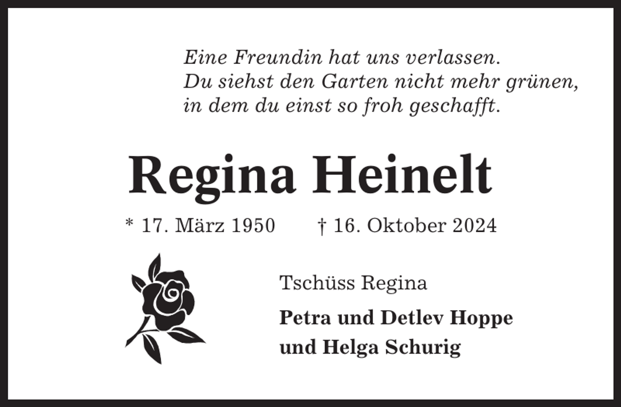 <p>Eine Freundin hat uns verlassen.<br />Du siehst den Garten nicht mehr grünen,<br />in dem du einst so froh geschafft.</p><p>Regina Heinelt<br />* 17. März 1950</p><p>† 16. Oktober 2024<br />Tschüss Regina<br />Petra und Detlev Hoppe<br />und Helga Schurig</p>