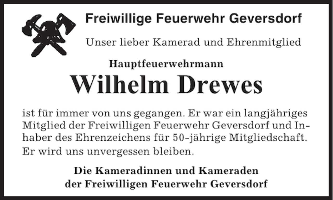 <p>Freiwillige Feuerwehr Geversdorf<br />Unser lieber Kamerad und Ehrenmitglied<br />Hauptfeuerwehrmann</p><p>Wilhelm Drewes<br />ist für immer von uns gegangen. Er war ein langjähriges<br />Mitglied der Freiwilligen Feuerwehr Geversdorf und Inhaber des Ehrenzeichens für 50-jährige Mitgliedschaft.<br />Er wird uns unvergessen bleiben.<br />Die Kameradinnen und Kameraden<br />der Freiwilligen Feuerwehr Geversdorf</p>