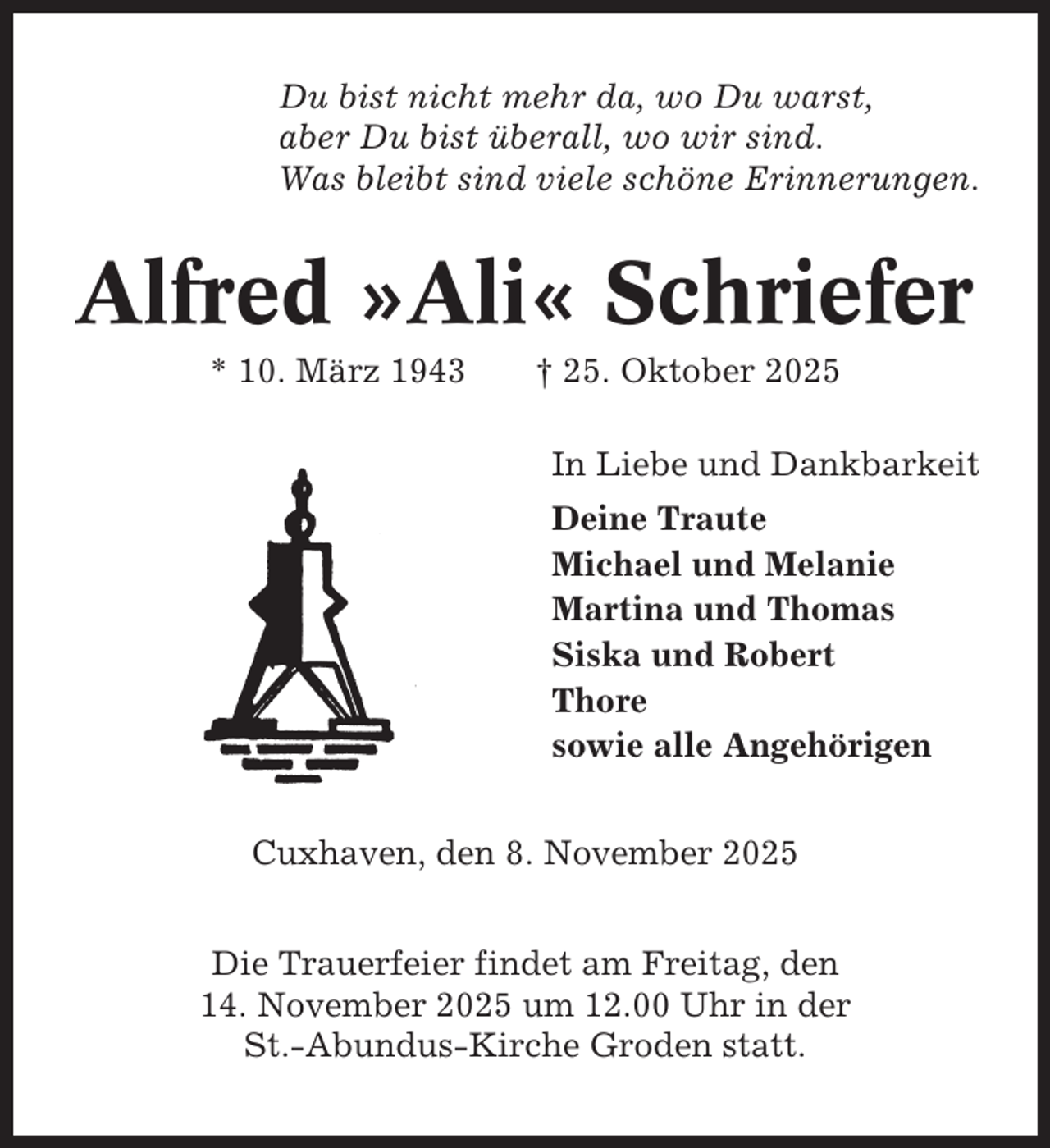 <p>Du bist nicht mehr da, wo Du warst,<br />aber Du bist überall, wo wir sind.<br />Was bleibt sind viele schöne Erinnerungen.</p><p>Alfred »Ali« Schriefer<br />* 10. März 1943</p><p>† 25. Oktober 2025<br />In Liebe und Dankbarkeit<br />Deine Traute<br />Michael und Melanie<br />Martina und Thomas<br />Siska und Robert<br />Thore<br />sowie alle Angehörigen</p><p>Cuxhaven, den 8. November 2025<br />Die Trauerfeier findet am Freitag, den<br />14. November 2025 um 12.00 Uhr in der<br />St.-Abundus-Kirche Groden statt.</p>