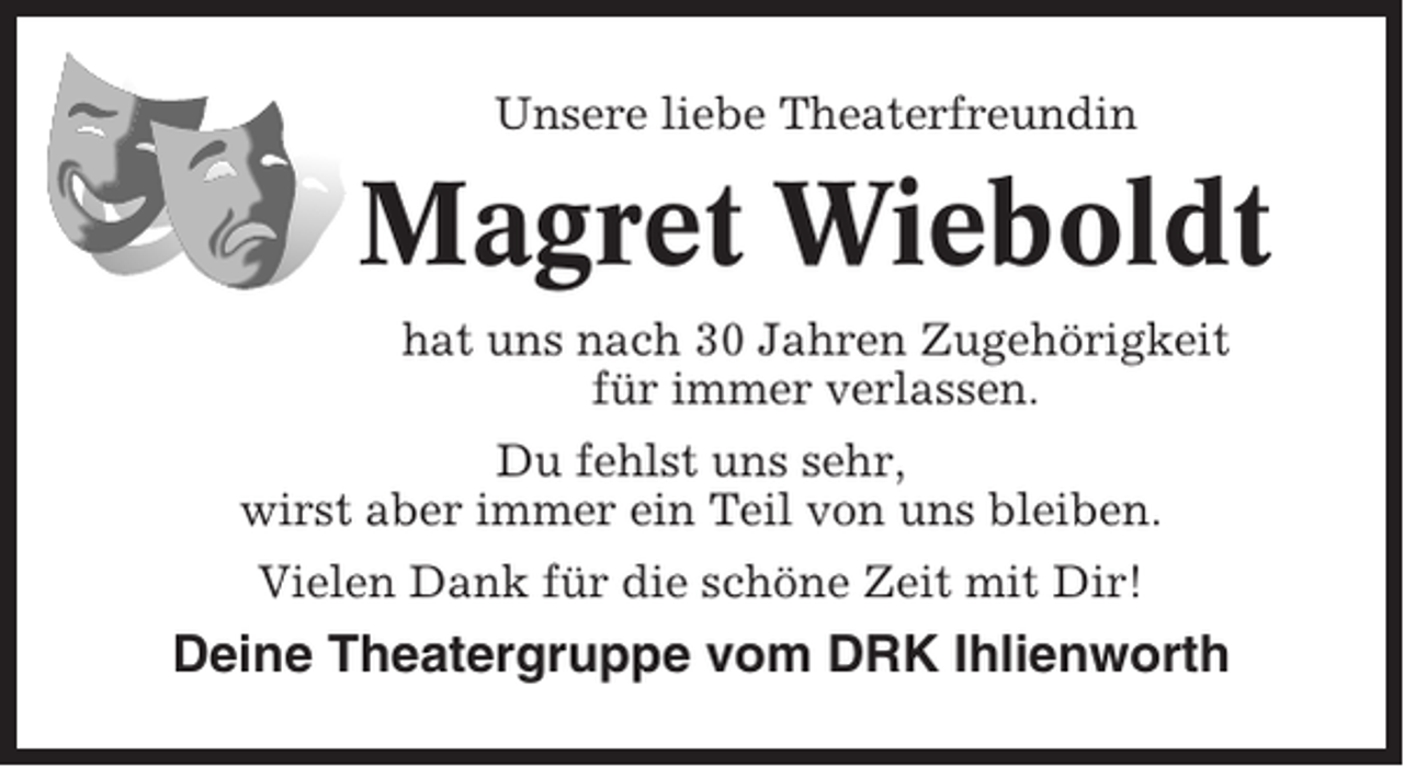 <p>Unsere liebe Theaterfreundin</p><p>Magret Wieboldt<br />hat uns nach 30 Jahren Zugehörigkeit<br />für immer verlassen.<br />Du fehlst uns sehr,<br />wirst aber immer ein Teil von uns bleiben.<br />Vielen Dank für die schöne Zeit mit Dir!</p><p>Deine Theatergruppe vom DRK Ihlienworth</p>
