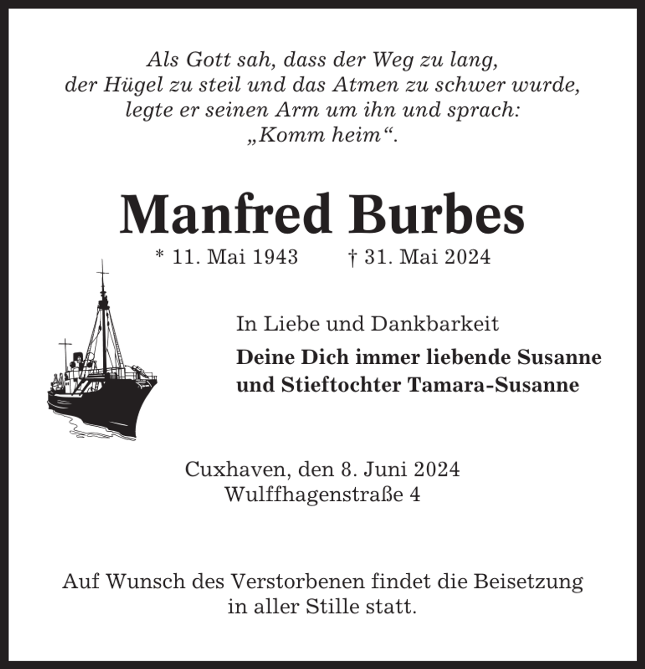 <p>Als Gott sah, dass der Weg zu lang,<br />der Hügel zu steil und das Atmen zu schwer wurde,<br />legte er seinen Arm um ihn und sprach:<br />„Komm heim“.</p><p>Manfred Burbes<br />* 11. Mai 1943</p><p>† 31. Mai 2024</p><p>In Liebe und Dankbarkeit<br />Deine Dich immer liebende Susanne<br />und Stieftochter Tamara-Susanne</p><p>Cuxhaven, den 8. Juni 2024<br />Wulffhagenstraße 4</p><p>Auf Wunsch des Verstorbenen findet die Beisetzung<br />in aller Stille statt.</p>