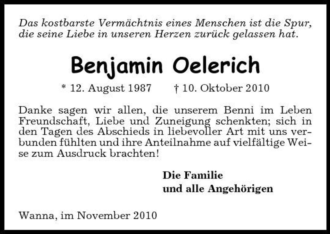 <p>Das kostbarste Vermächtnis eines Menschen ist die Spur, die seine Liebe in unseren Herzen zurück gelassen hat.</p><p>Benjamin Oelerich<br />* 12. August 1987 † 10. Oktober 2010 Danke sagen wir allen, die unserem Benni im Leben Freundschaft, Liebe und Zuneigung schenkten; sich in den Tagen des Abschieds in liebevoller Art mit uns verbunden fühlten und ihre Anteilnahme auf vielfältige Weise zum Ausdruck brachten! Die Familie und alle Angehörigen Wanna, im November 2010</p>