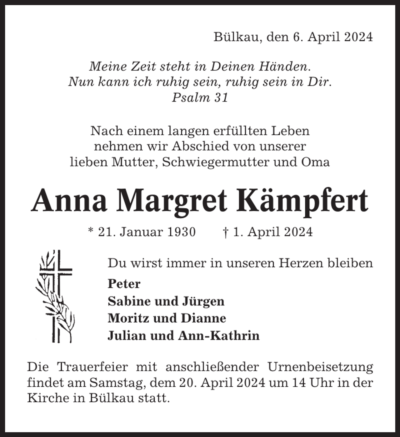 <p>Bülkau, den 6. April 2024<br />Meine Zeit steht in Deinen Händen.<br />Nun kann ich ruhig sein, ruhig sein in Dir.<br />Psalm 31<br />Nach einem langen erfüllten Leben<br />nehmen wir Abschied von unserer<br />lieben Mutter, Schwiegermutter und Oma</p><p>Anna Margret Kämpfert<br />* 21. Januar 1930</p><p>† 1. April 2024</p><p>Du wirst immer in unseren Herzen bleiben<br />Peter<br />Sabine und Jürgen<br />Moritz und Dianne<br />Julian und Ann-Kathrin<br />Die Trauerfeier mit anschließender Urnenbeisetzung<br />findet am Samstag, dem 20. April 2024 um 14 Uhr in der<br />Kirche in Bülkau statt.</p>