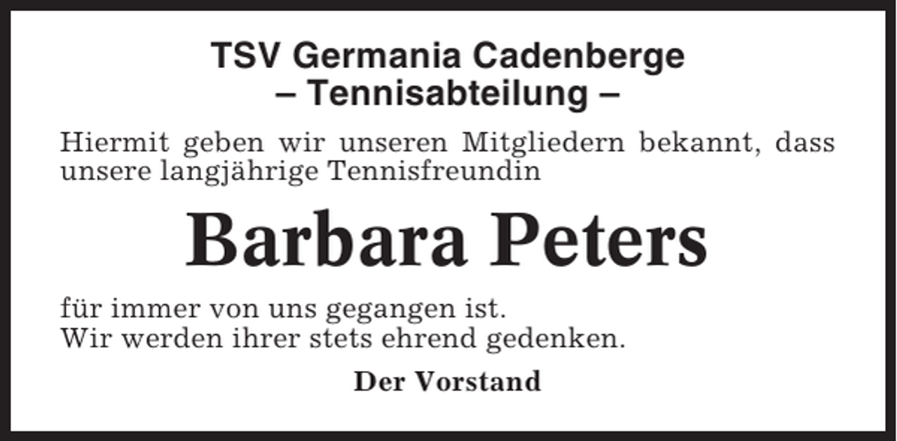 <p>TSV Germania Cadenberge<br />– Tennisabteilung –<br />Hiermit geben wir unseren Mitgliedern bekannt, dass<br />unsere langjährige Tennisfreundin</p><p>Barbara Peters<br />für immer von uns gegangen ist.<br />Wir werden ihrer stets ehrend gedenken.<br />Der Vorstand</p>