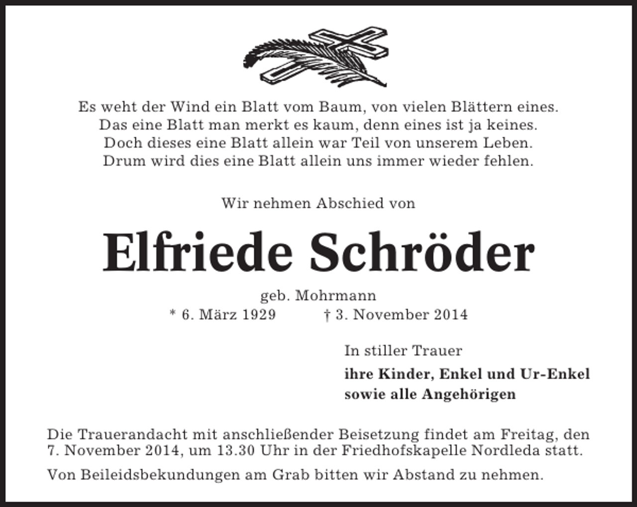 <p>Es weht der Wind ein Blatt vom Baum, von vielen Blättern eines.<br />Das eine Blatt man merkt es kaum, denn eines ist ja keines.<br />Doch dieses eine Blatt allein war Teil von unserem Leben.<br />Drum wird dies eine Blatt allein uns immer wieder fehlen.<br />Wir nehmen Abschied von</p><p>Elfriede Schröder<br />geb. Mohrmann<br />* 6. März 1929<br />† 3. November 2014<br />In stiller Trauer<br />ihre Kinder, Enkel und Ur-Enkel<br />sowie alle Angehörigen<br />Die Trauerandacht mit anschließender Beisetzung findet am Freitag, den<br />7. November 2014, um 13.30 Uhr in der Friedhofskapelle Nordleda statt.<br />Von Beileidsbekundungen am Grab bitten wir Abstand zu nehmen.</p>