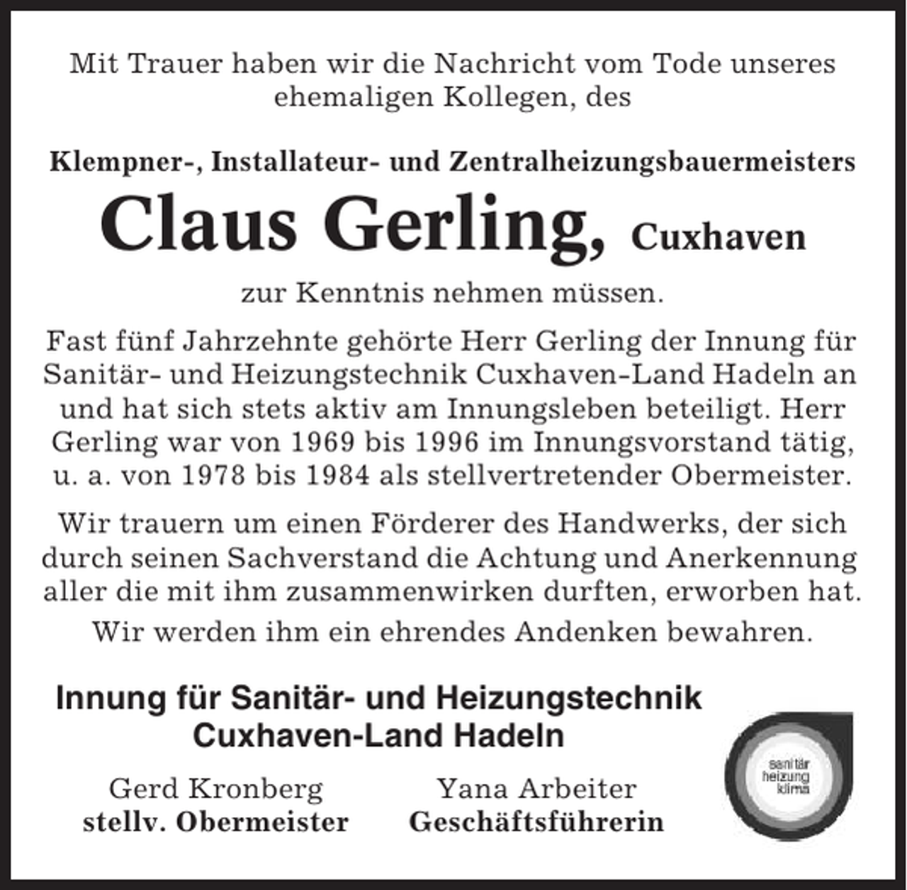 <p>Mit Trauer haben wir die Nachricht vom Tode unseres<br />ehemaligen Kollegen, des<br />Klempner-, Installateur- und Zentralheizungsbauermeisters</p><p>Claus Gerling, Cuxhaven<br />zur Kenntnis nehmen müssen.<br />Fast fünf Jahrzehnte gehörte Herr Gerling der Innung für<br />Sanitär- und Heizungstechnik Cuxhaven-Land Hadeln an<br />und hat sich stets aktiv am Innungsleben beteiligt. Herr<br />Gerling war von 1969 bis 1996 im Innungsvorstand tätig,<br />u. a. von 1978 bis 1984 als stellvertretender Obermeister.<br />Wir trauern um einen Förderer des Handwerks, der sich<br />durch seinen Sachverstand die Achtung und Anerkennung<br />aller die mit ihm zusammenwirken durften, erworben hat.<br />Wir werden ihm ein ehrendes Andenken bewahren.</p><p>Innung für Sanitär- und Heizungstechnik<br />Cuxhaven-Land Hadeln<br />Gerd Kronberg<br />stellv. Obermeister</p><p>Yana Arbeiter<br />Geschäftsführerin</p>
