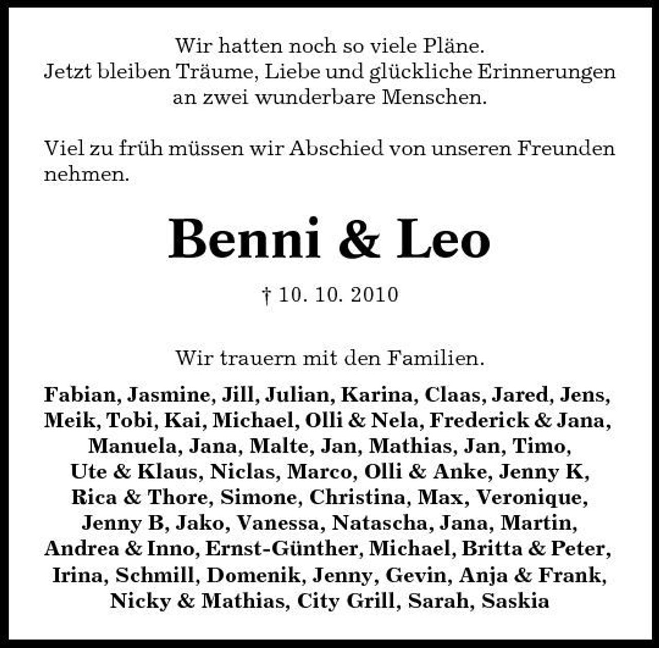 <p>Wir hatten noch so viele Pläne. Jetzt bleiben Träume, Liebe und glückliche Erinnerungen an zwei wunderbare Menschen. Viel zu früh müssen wir Abschied von unseren Freunden nehmen.</p><p>Benni &amp; Leo<br />† 10. 10. 2010 Wir trauern mit den Familien. Fabian, Jasmine, Jill, Julian, Karina, Claas, Jared, Jens, Meik, Tobi, Kai, Michael, Olli &amp; Nela, Frederick &amp; Jana, Manuela, Jana, Malte, Jan, Mathias, Jan, Timo, Ute &amp; Klaus, Niclas, Marco, Olli &amp; Anke, Jenny K, Rica &amp; Thore, Simone, Christina, Max, Veronique, Jenny B, Jako, Vanessa, Natascha, Jana, Martin, Andrea &amp; Inno, Ernst-Günther, Michael, Britta &amp; Peter, Irina, Schmill, Domenik, Jenny, Gevin, Anja &amp; Frank, Nicky &amp; Mathias, City Grill, Sarah, Saskia</p>