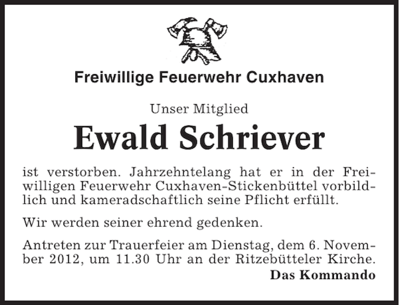 <p>Freiwillige Feuerwehr Cuxhaven<br />Unser Mitglied</p><p>Ewald Schriever<br />ist verstorben. Jahrzehntelang hat er in der Freiwilligen Feuerwehr Cuxhaven-Stickenbüttel vorbildlich und kameradschaftlich seine Pflicht erfüllt.<br />Wir werden seiner ehrend gedenken.<br />Antreten zur Trauerfeier am Dienstag, dem 6. November 2012, um 11.30 Uhr an der Ritzebütteler Kirche.<br />Das Kommando</p>