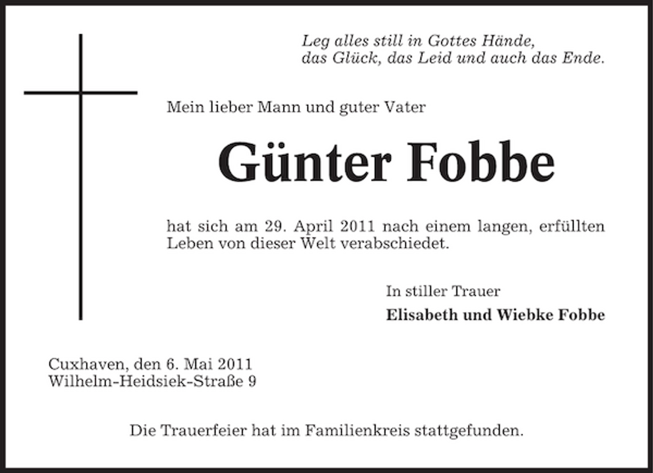 <p>Leg alles still in Gottes Hände, das Glück, das Leid und auch das Ende. Mein lieber Mann und guter Vater</p><p>Günter Fobbe<br />hat sich am 29. April 2011 nach einem langen, erfüllten Leben von dieser Welt verabschiedet.<br />In stiller Trauer</p><p>Elisabeth und Wiebke Fobbe Cuxhaven, den 6. Mai 2011 Wilhelm-Heidsiek-Straße 9 Die Trauerfeier hat im Familienkreis stattgefunden.</p>