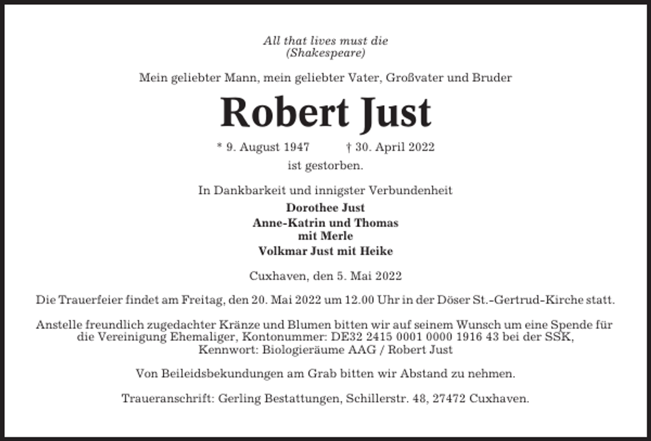 <p>All that lives must die<br />(Shakespeare)<br />Mein geliebter Mann, mein geliebter Vater, Großvater und Bruder</p><p>Robert Just<br />* 9. August 1947</p><p>† 30. April 2022</p><p>ist gestorben.<br />In Dankbarkeit und innigster Verbundenheit<br />Dorothee Just<br />Anne-Katrin und Thomas<br />mit Merle<br />Volkmar Just mit Heike<br />Cuxhaven, den 5. Mai 2022<br />Die Trauerfeier findet am Freitag, den 20. Mai 2022 um 12.00 Uhr in der Döser St.-Gertrud-Kirche statt.<br />Anstelle freundlich zugedachter Kränze und Blumen bitten wir auf seinem Wunsch um eine Spende für<br />die Vereinigung Ehemaliger, Kontonummer: DE3415 0001 0000 1916 43 bei der SSK,<br />Kennwort: Biologieräume AAG / Robert Just<br />Von Beileidsbekundungen am Grab bitten wir Abstand zu nehmen.<br />Traueranschrift: Gerling Bestattungen, Schillerstr. 48, 27472 Cuxhaven.</p>