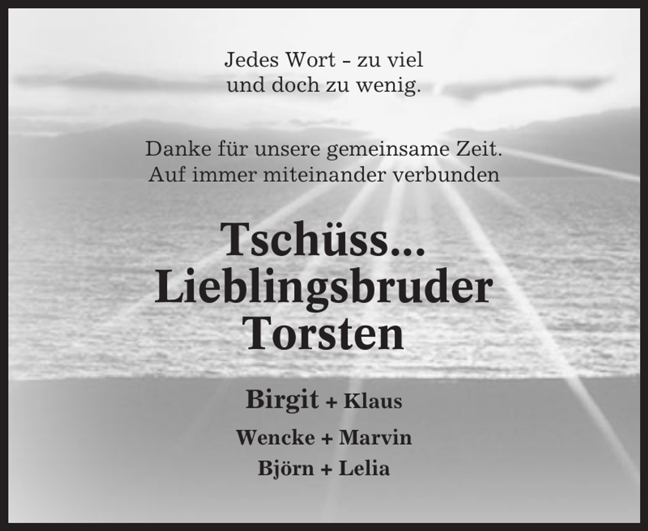 <p>Jedes Wort - zu viel<br />und doch zu wenig.<br />Danke für unsere gemeinsame Zeit.<br />Auf immer miteinander verbunden</p><p>Tschüss...<br />Lieblingsbruder<br />Torsten<br />Birgit + Klaus<br />Wencke + Marvin<br />Björn + Lelia</p>