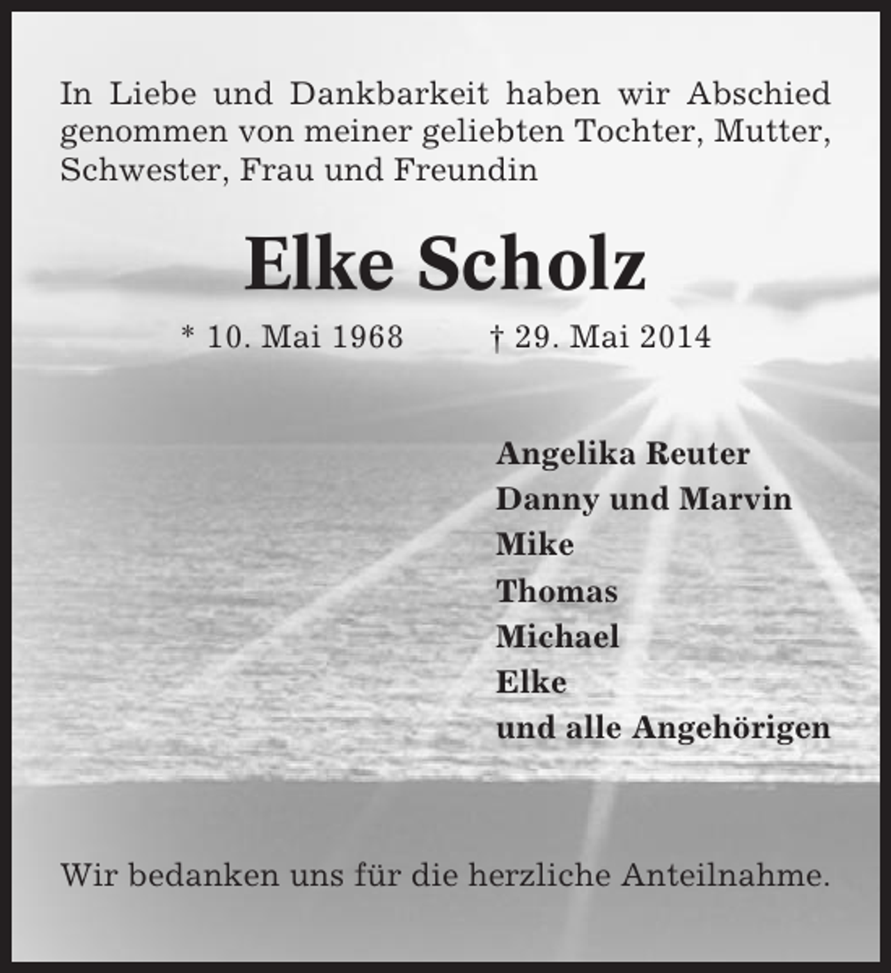 <p>In Liebe und Dankbarkeit haben wir Abschied<br />genommen von meiner geliebten Tochter, Mutter,<br />Schwester, Frau und Freundin</p><p>Elke Scholz<br />* 10. Mai 1968</p><p>† 29. Mai 2014</p><p>Angelika Reuter<br />Danny und Marvin<br />Mike<br />Thomas<br />Michael<br />Elke<br />und alle Angehörigen</p><p>Wir bedanken uns für die herzliche Anteilnahme.</p>