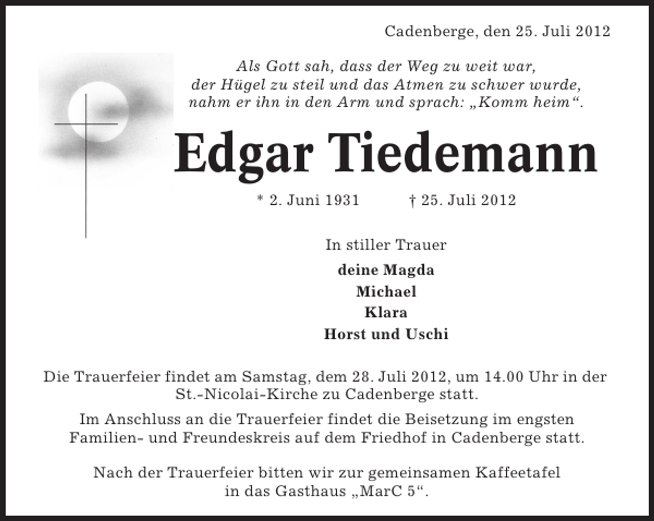 <p>Cadenberge, den 25. Juli 2012<br />Als Gott sah, dass der Weg zu weit war,<br />der Hügel zu steil und das Atmen zu schwer wurde,<br />nahm er ihn in den Arm und sprach: „Komm heim“.</p><p>Edgar Tiedemann<br />* 2. Juni 1931</p><p>† 25. Juli 2012</p><p>In stiller Trauer<br />deine Magda<br />Michael<br />Klara<br />Horst und Uschi<br />Die Trauerfeier findet am Samstag, dem 28. Juli 2012, um 14.00 Uhr in der<br />St.-Nicolai-Kirche zu Cadenberge statt.<br />Im Anschluss an die Trauerfeier findet die Beisetzung im engsten<br />Familien- und Freundeskreis auf dem Friedhof in Cadenberge statt.<br />Nach der Trauerfeier bitten wir zur gemeinsamen Kaffeetafel<br />in das Gasthaus „MarC 5“.</p>