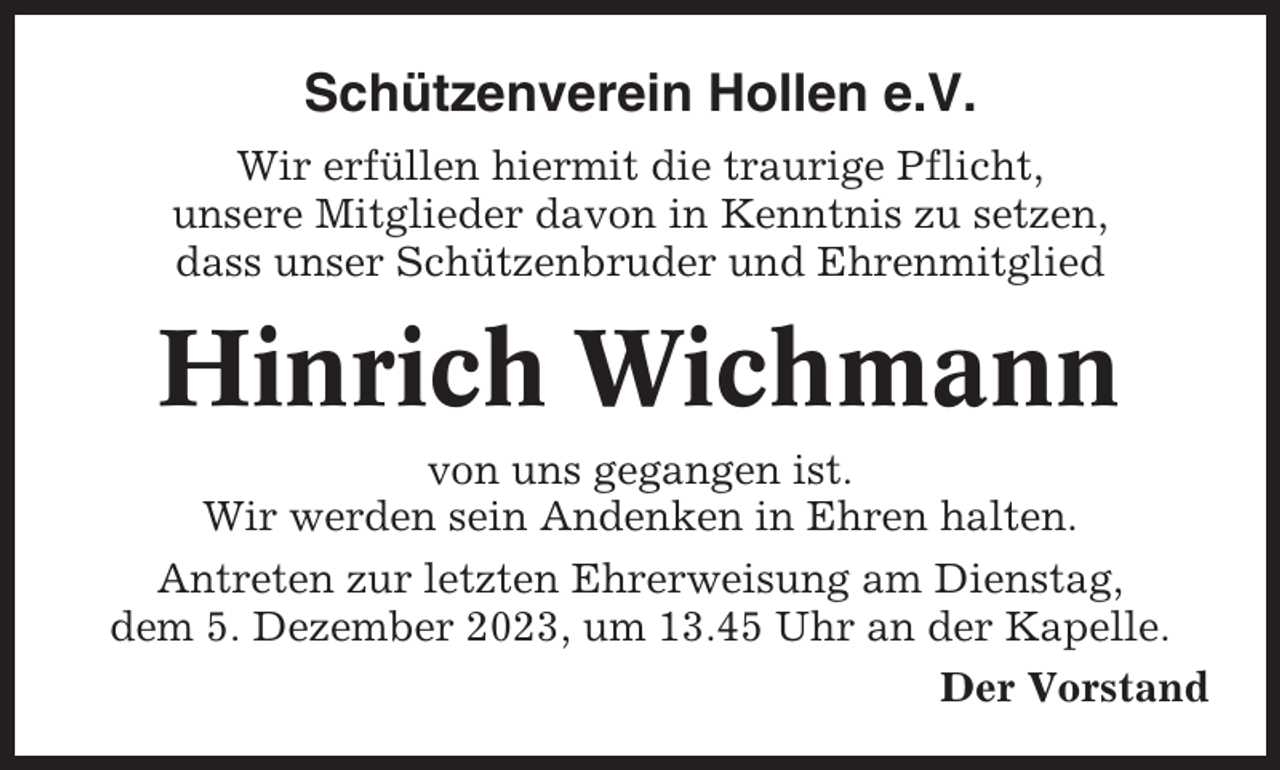 <p>Schützenverein Hollen e.V.<br />Wir erfüllen hiermit die traurige Pflicht,<br />unsere Mitglieder davon in Kenntnis zu setzen,<br />dass unser Schützenbruder und Ehrenmitglied</p><p>Hinrich Wichmann<br />von uns gegangen ist.<br />Wir werden sein Andenken in Ehren halten.<br />Antreten zur letzten Ehrerweisung am Dienstag,<br />dem 5. Dezember 2023, um 13.45 Uhr an der Kapelle.<br />Der Vorstand</p>
