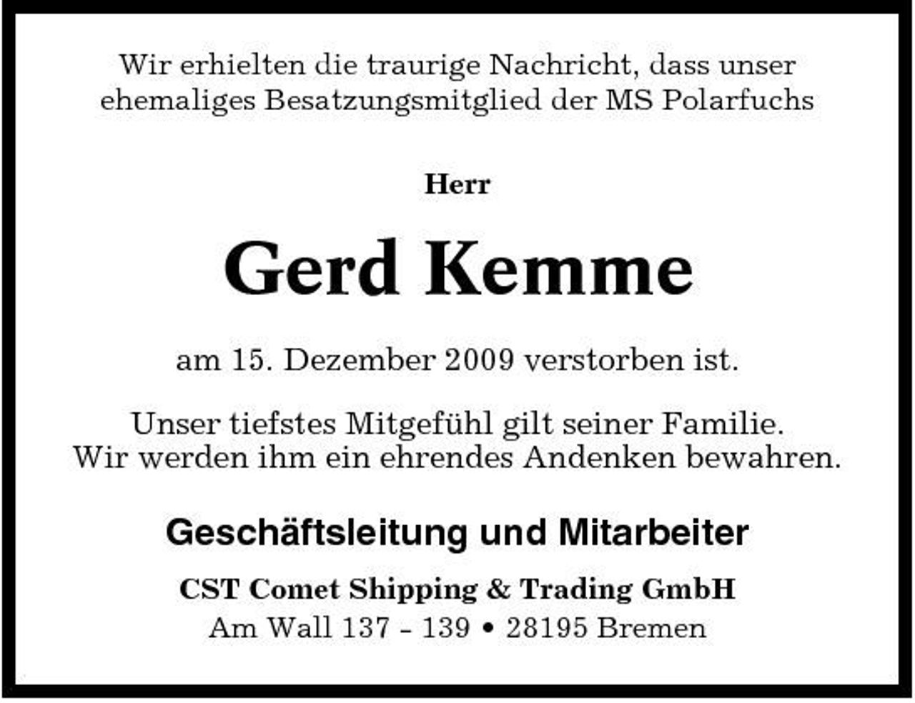 <p>Wir erhielten die traurige Nachricht, dass unser ehemaliges Besatzungsmitglied der MS Polarfuchs Herr</p><p>Gerd Kemme<br />am 15. Dezember 2009 verstorben ist. Unser tiefstes Mitgefühl gilt seiner Familie. Wir werden ihm ein ehrendes Andenken bewahren.</p><p>Geschäftsleitung und Mitarbeiter<br />CST Comet Shipping &amp; Trading GmbH Am Wall 137 - 139 • 28195 Bremen</p>
