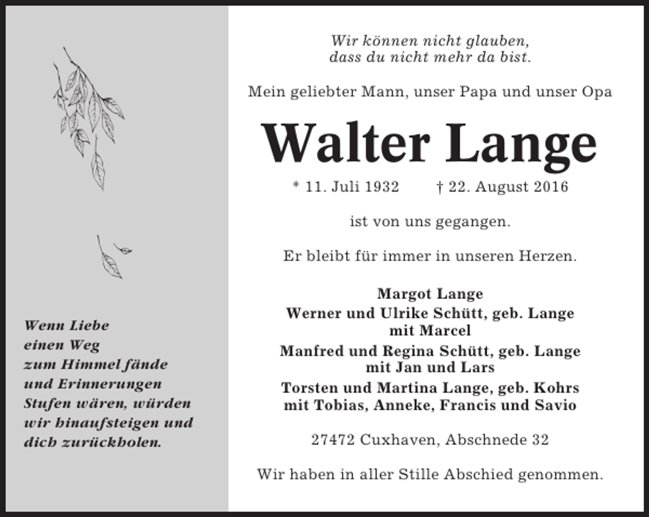 <p>Wir können nicht glauben,<br />dass du nicht mehr da bist.<br />Mein geliebter Mann, unser Papa und unser Opa</p><p>Walter Lange<br />* 11. Juli 1932</p><p>† 22. August 2016</p><p>ist von uns gegangen.<br />Er bleibt für immer in unseren Herzen.</p><p>Wenn Liebe<br />einen Weg<br />zum Himmel fände<br />und Erinnerungen<br />Stufen wären, würden<br />wir hinaufsteigen und<br />dich zurückholen.</p><p>Margot Lange<br />Werner und Ulrike Schütt, geb. Lange<br />mit Marcel<br />Manfred und Regina Schütt, geb. Lange<br />mit Jan und Lars<br />Torsten und Martina Lange, geb. Kohrs<br />mit Tobias, Anneke, Francis und Savio<br />27472 Cuxhaven, Abschnede 32<br />Wir haben in aller Stille Abschied genommen.</p>