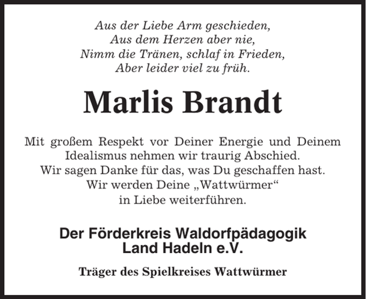 <p>Aus der Liebe Arm geschieden,<br />Aus dem Herzen aber nie,<br />Nimm die Tränen, schlaf in Frieden,<br />Aber leider viel zu früh.</p><p>Marlis Brandt<br />Mit großem Respekt vor Deiner Energie und Deinem<br />Idealismus nehmen wir traurig Abschied.<br />Wir sagen Danke für das, was Du geschaffen hast.<br />Wir werden Deine „Wattwürmer“<br />in Liebe weiterführen.</p><p>Der Förderkreis Waldorfpädagogik<br />Land Hadeln e.V.<br />Träger des Spielkreises Wattwürmer</p>