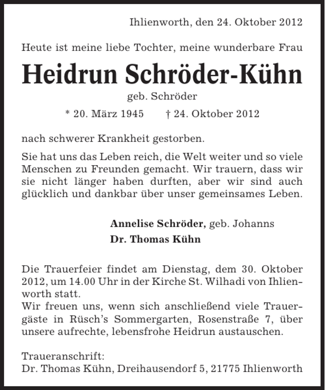 <p>Ihlienworth, den 24. Oktober 2012<br />Heute ist meine liebe Tochter, meine wunderbare Frau</p>
<p>Heidrun Schröder-Kühn<br />geb. Schröder<br />* 20. März 1945</p>
<p>† 24. Oktober 2012</p>
<p>nach schwerer Krankheit gestorben.<br />Sie hat uns das Leben reich, die Welt weiter und so viele<br />Menschen zu Freunden gemacht. Wir trauern, dass wir<br />sie nicht länger haben durften, aber wir sind auch<br />glücklich und dankbar über unser gemeinsames Leben.<br />Annelise Schröder, geb. Johanns<br />Dr. Thomas Kühn<br />Die Trauerfeier findet am Dienstag, dem 30. Oktober<br />2012, um 14.00 Uhr in der Kirche St. Wilhadi von Ihlienworth statt.<br />Wir freuen uns, wenn sich anschließend viele Trauergäste in Rüsch’s Sommergarten, Rosenstraße 7, über<br />unsere aufrechte, lebensfrohe Heidrun austauschen.<br />Traueranschrift:<br />Dr. Thomas Kühn, Dreihausendorf 5, 21775 Ihlienworth</p>