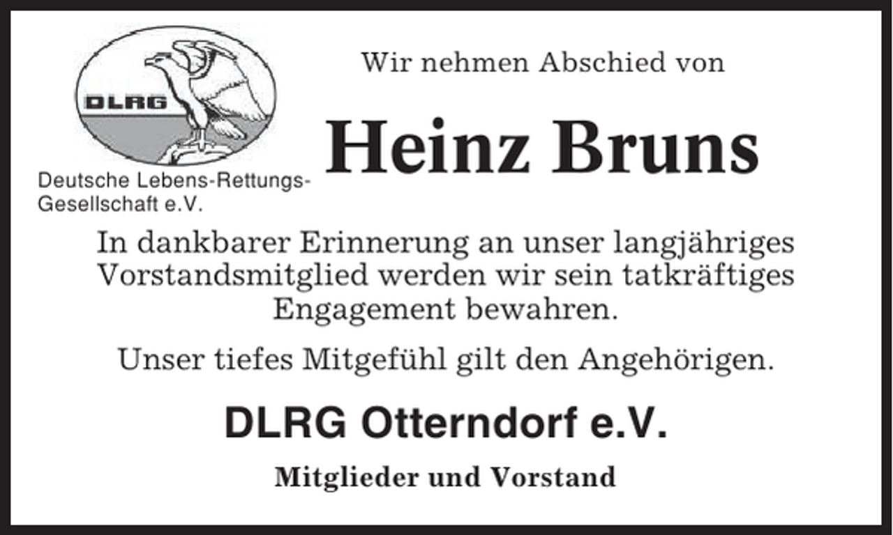 <p>Wir nehmen Abschied von</p><p>Deutsche Lebens-RettungsGesellschaft e.V.</p><p>Heinz Bruns</p><p>In dankbarer Erinnerung an unser langjähriges<br />Vorstandsmitglied werden wir sein tatkräftiges<br />Engagement bewahren.<br />Unser tiefes Mitgefühl gilt den Angehörigen.</p><p>DLRG Otterndorf e.V.<br />Mitglieder und Vorstand</p>